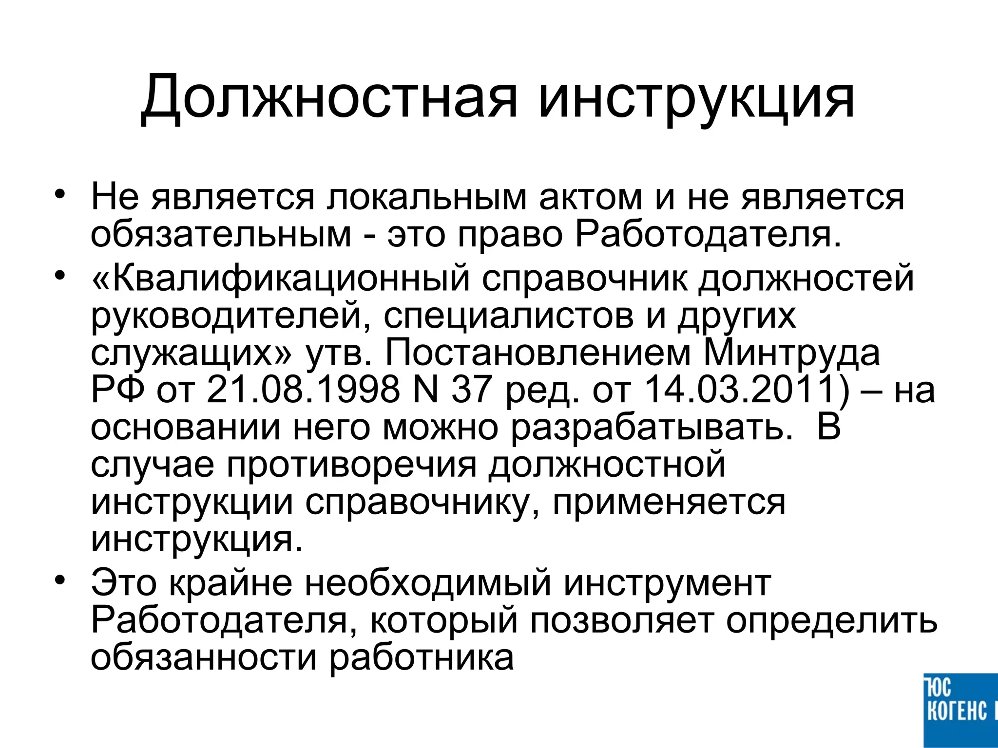 Должностная инструкция
• Не является локальным актом и не является
  обязательным - это право Работодателя.
• «Квалификационный справочник должностей
  руководителей, специалистов и других
  служащих» утв. Постановлением Минтруда
  РФ от 21.08.1998 N 37 ред. от 14.03.2011) – на
  основании него можно разрабатывать. В
  случае противоречия должностной
  инструкции справочнику, применяется
  инструкция.
• Это крайне необходимый инструмент
  Работодателя, который позволяет определить
  обязанности работника
 