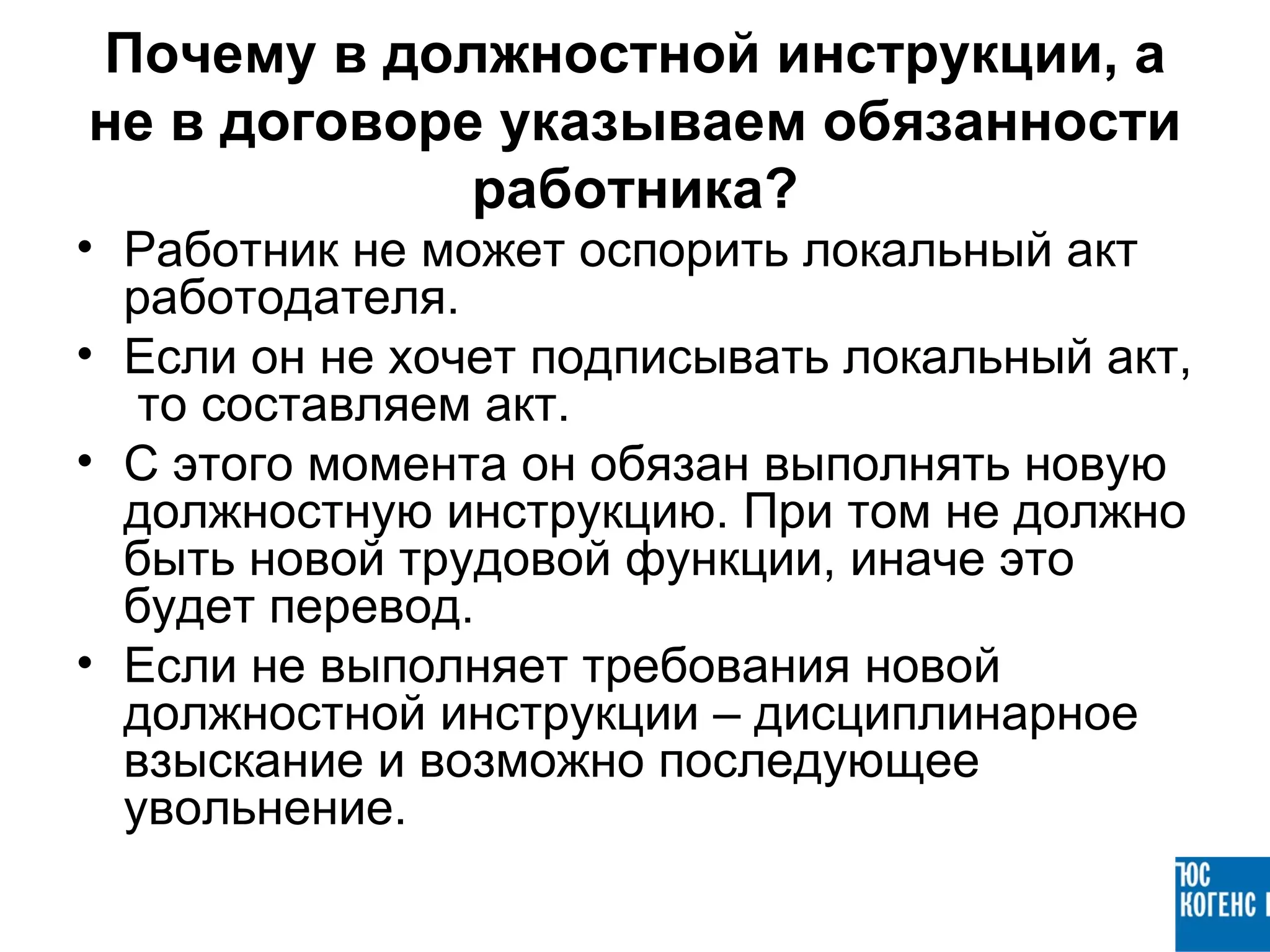 Почему в должностной инструкции, а
не в договоре указываем обязанности
             работника?
• Работник не может оспорить локальный акт
  работодателя.
• Если он не хочет подписывать локальный акт,
   то составляем акт.
• С этого момента он обязан выполнять новую
  должностную инструкцию. При том не должно
  быть новой трудовой функции, иначе это
  будет перевод.
• Если не выполняет требования новой
  должностной инструкции – дисциплинарное
  взыскание и возможно последующее
  увольнение.
 