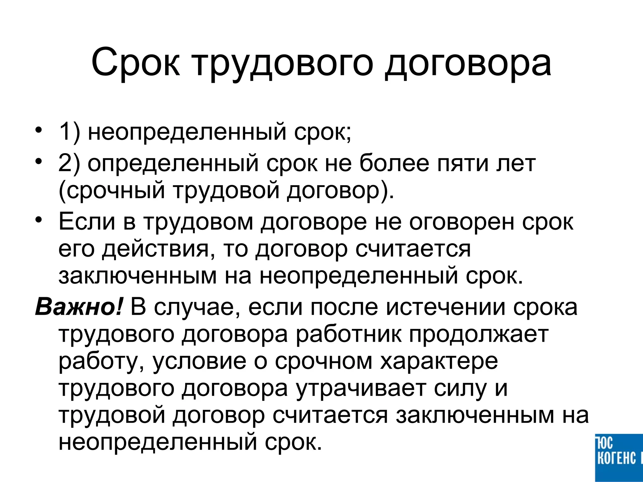 Срок трудового договора
• 1) неопределенный срок;
• 2) определенный срок не более пяти лет
  (срочный трудовой договор).
• Если в трудовом договоре не оговорен срок
  его действия, то договор считается
  заключенным на неопределенный срок.
Важно! В случае, если после истечении срока
  трудового договора работник продолжает
  работу, условие о срочном характере
  трудового договора утрачивает силу и
  трудовой договор считается заключенным на
  неопределенный срок.
 