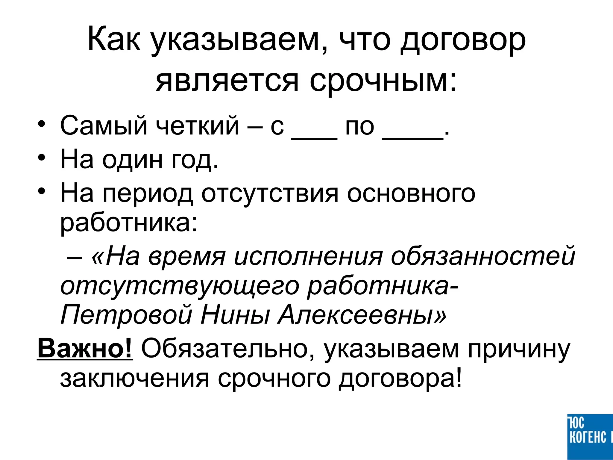 Как указываем, что договор
       является срочным:
• Самый четкий – с ___ по ____.
• На один год.
• На период отсутствия основного
  работника:
   – «На время исполнения обязанностей
  отсутствующего работника-
  Петровой Нины Алексеевны»
Важно! Обязательно, указываем причину
  заключения срочного договора!
 