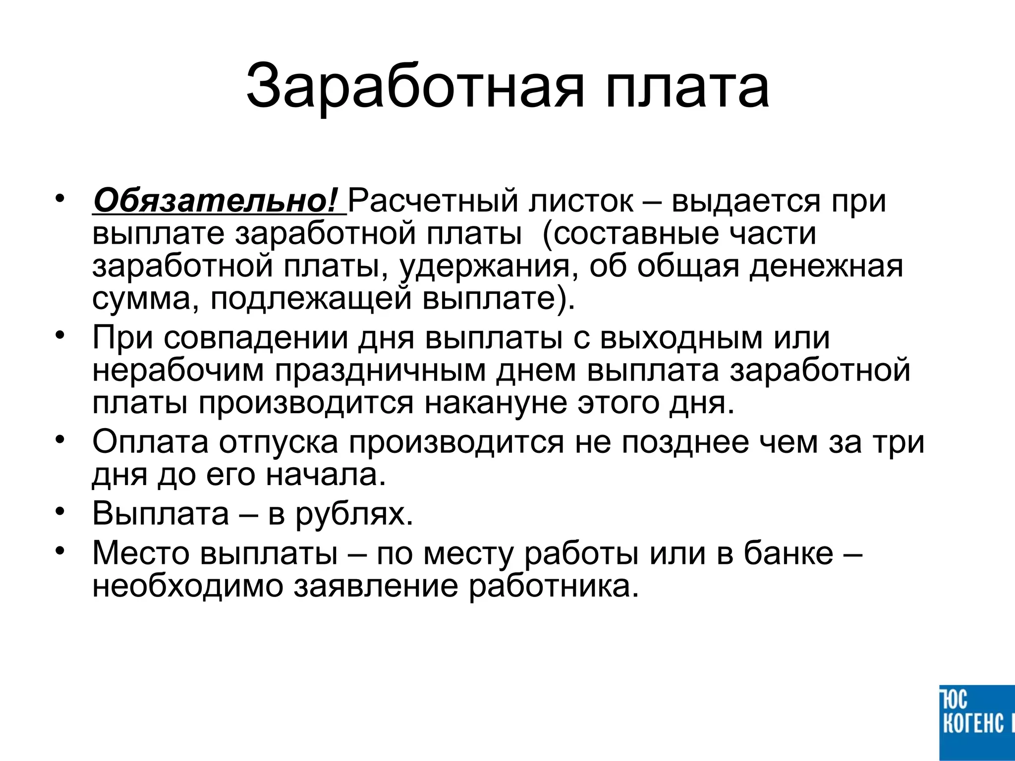 Заработная плата
• Обязательно! Расчетный листок – выдается при
  выплате заработной платы (составные части
  заработной платы, удержания, об общая денежная
  сумма, подлежащей выплате).
• При совпадении дня выплаты с выходным или
  нерабочим праздничным днем выплата заработной
  платы производится накануне этого дня.
• Оплата отпуска производится не позднее чем за три
  дня до его начала.
• Выплата – в рублях.
• Место выплаты – по месту работы или в банке –
  необходимо заявление работника.
 