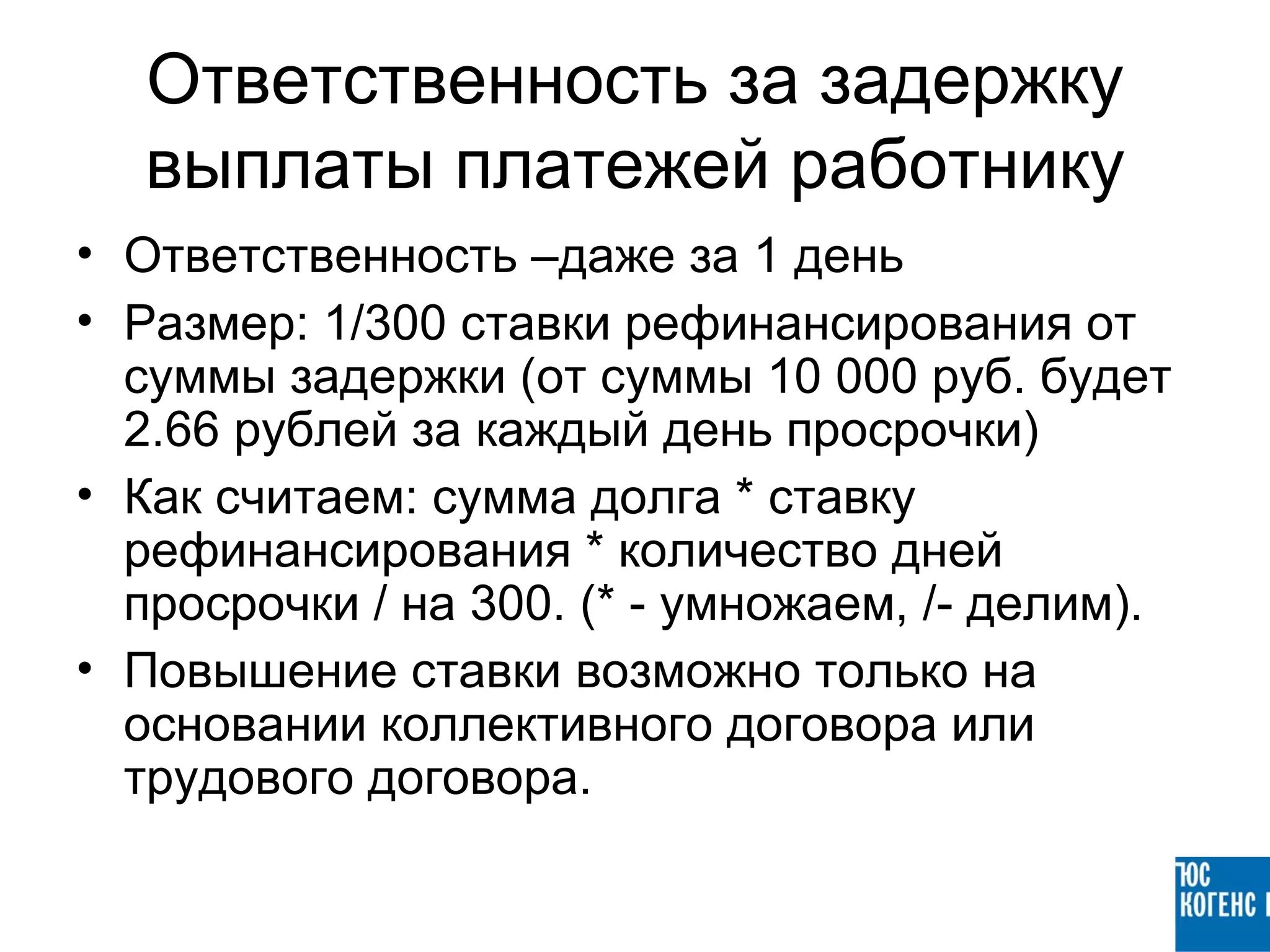 Ответственность за задержку
  выплаты платежей работнику
• Ответственность –даже за 1 день
• Размер: 1/300 ставки рефинансирования от
  суммы задержки (от суммы 10 000 руб. будет
  2.66 рублей за каждый день просрочки)
• Как считаем: сумма долга * ставку
  рефинансирования * количество дней
  просрочки / на 300. (* - умножаем, /- делим).
• Повышение ставки возможно только на
  основании коллективного договора или
  трудового договора.
 