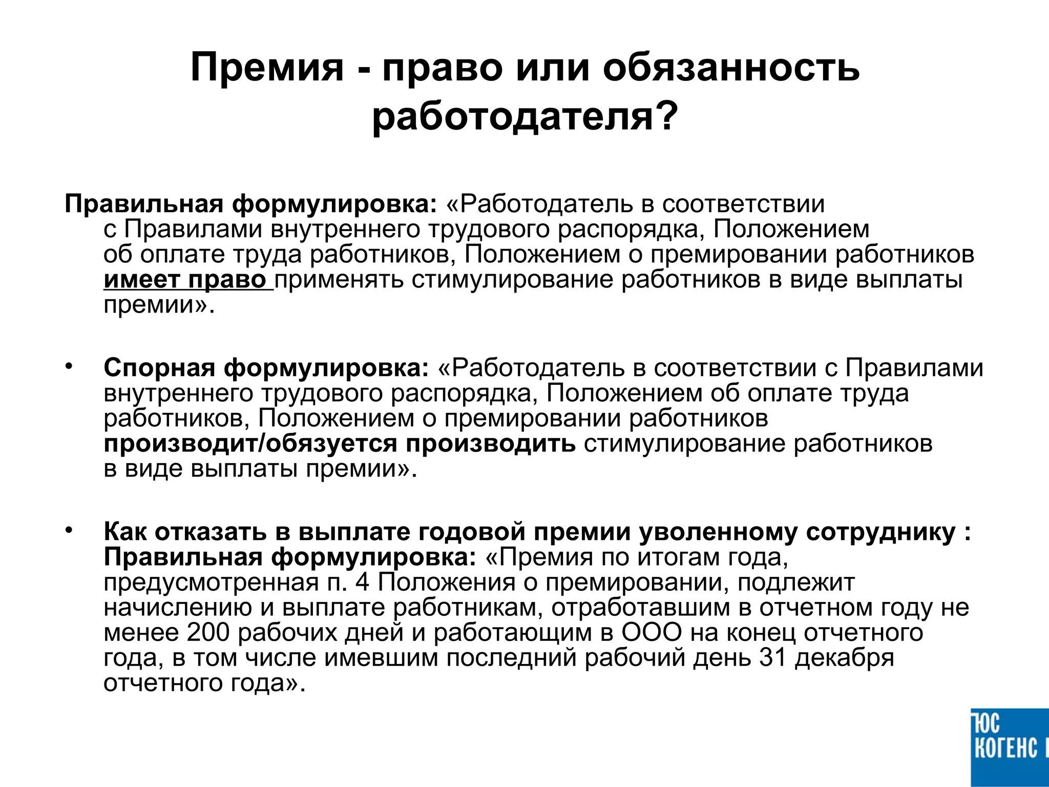 Премия - право или обязанность
                  работодателя?

Правильная формулировка: «Работодатель в соответствии
  с Правилами внутреннего трудового распорядка, Положением
  об оплате труда работников, Положением о премировании работников
  имеет право применять стимулирование работников в виде выплаты
  премии».

•   Спорная формулировка: «Работодатель в соответствии с Правилами
    внутреннего трудового распорядка, Положением об оплате труда
    работников, Положением о премировании работников
    производит/обязуется производить стимулирование работников
    в виде выплаты премии».

•   Как отказать в выплате годовой премии уволенному сотруднику :
    Правильная формулировка: «Премия по итогам года,
    предусмотренная п. 4 Положения о премировании, подлежит
    начислению и выплате работникам, отработавшим в отчетном году не
    менее 200 рабочих дней и работающим в ООО на конец отчетного
    года, в том числе имевшим последний рабочий день 31 декабря
    отчетного года».
 