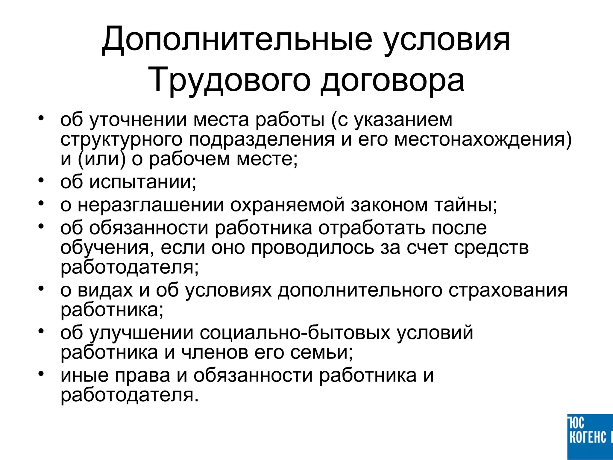 Дополнительные условия
        Трудового договора
• об уточнении места работы (с указанием
  структурного подразделения и его местонахождения)
  и (или) о рабочем месте;
• об испытании;
• о неразглашении охраняемой законом тайны;
• об обязанности работника отработать после
  обучения, если оно проводилось за счет средств
  работодателя;
• о видах и об условиях дополнительного страхования
  работника;
• об улучшении социально-бытовых условий
  работника и членов его семьи;
• иные права и обязанности работника и
  работодателя.
 