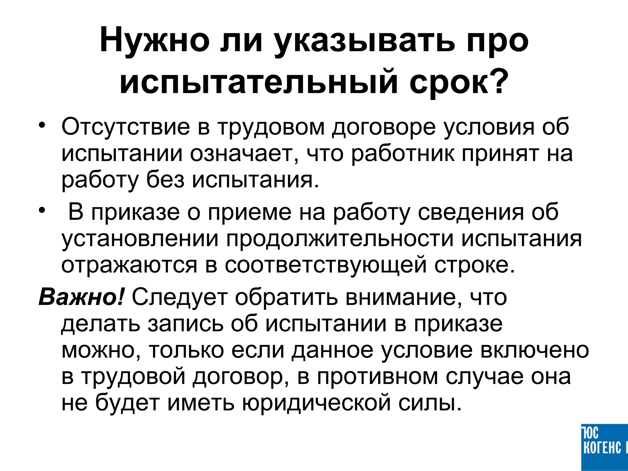 Нужно ли указывать про
     испытательный срок?
• Отсутствие в трудовом договоре условия об
  испытании означает, что работник принят на
  работу без испытания.
• В приказе о приеме на работу сведения об
  установлении продолжительности испытания
  отражаются в соответствующей строке.
Важно! Следует обратить внимание, что
  делать запись об испытании в приказе
  можно, только если данное условие включено
  в трудовой договор, в противном случае она
  не будет иметь юридической силы.
 