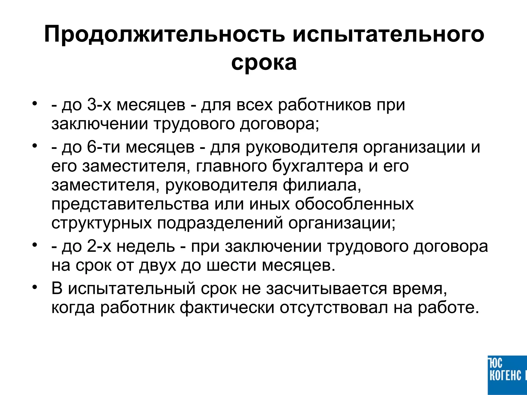 Продолжительность испытательного
              срока
• - до 3-х месяцев - для всех работников при
  заключении трудового договора;
• - до 6-ти месяцев - для руководителя организации и
  его заместителя, главного бухгалтера и его
  заместителя, руководителя филиала,
  представительства или иных обособленных
  структурных подразделений организации;
• - до 2-х недель - при заключении трудового договора
  на срок от двух до шести месяцев.
• В испытательный срок не засчитывается время,
  когда работник фактически отсутствовал на работе.
 