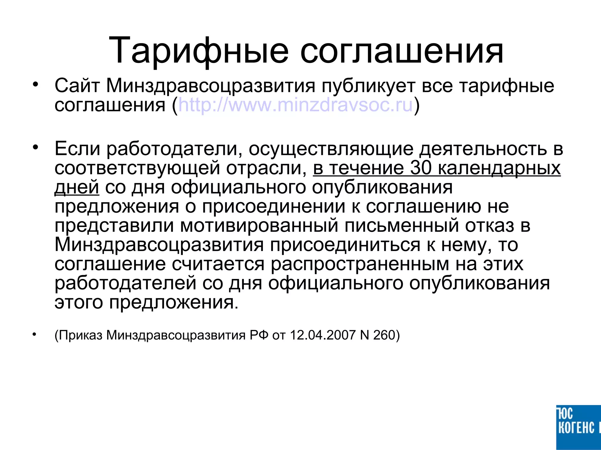 Тарифные соглашения
• Сайт Минздравсоцразвития публикует все тарифные
  соглашения (http://www.minzdravsoc.ru)

• Если работодатели, осуществляющие деятельность в
  соответствующей отрасли, в течение 30 календарных
  дней со дня официального опубликования
  предложения о присоединении к соглашению не
  представили мотивированный письменный отказ в
  Минздравсоцразвития присоединиться к нему, то
  соглашение считается распространенным на этих
  работодателей со дня официального опубликования
  этого предложения.
•   (Приказ Минздравсоцразвития РФ от 12.04.2007 N 260)
 