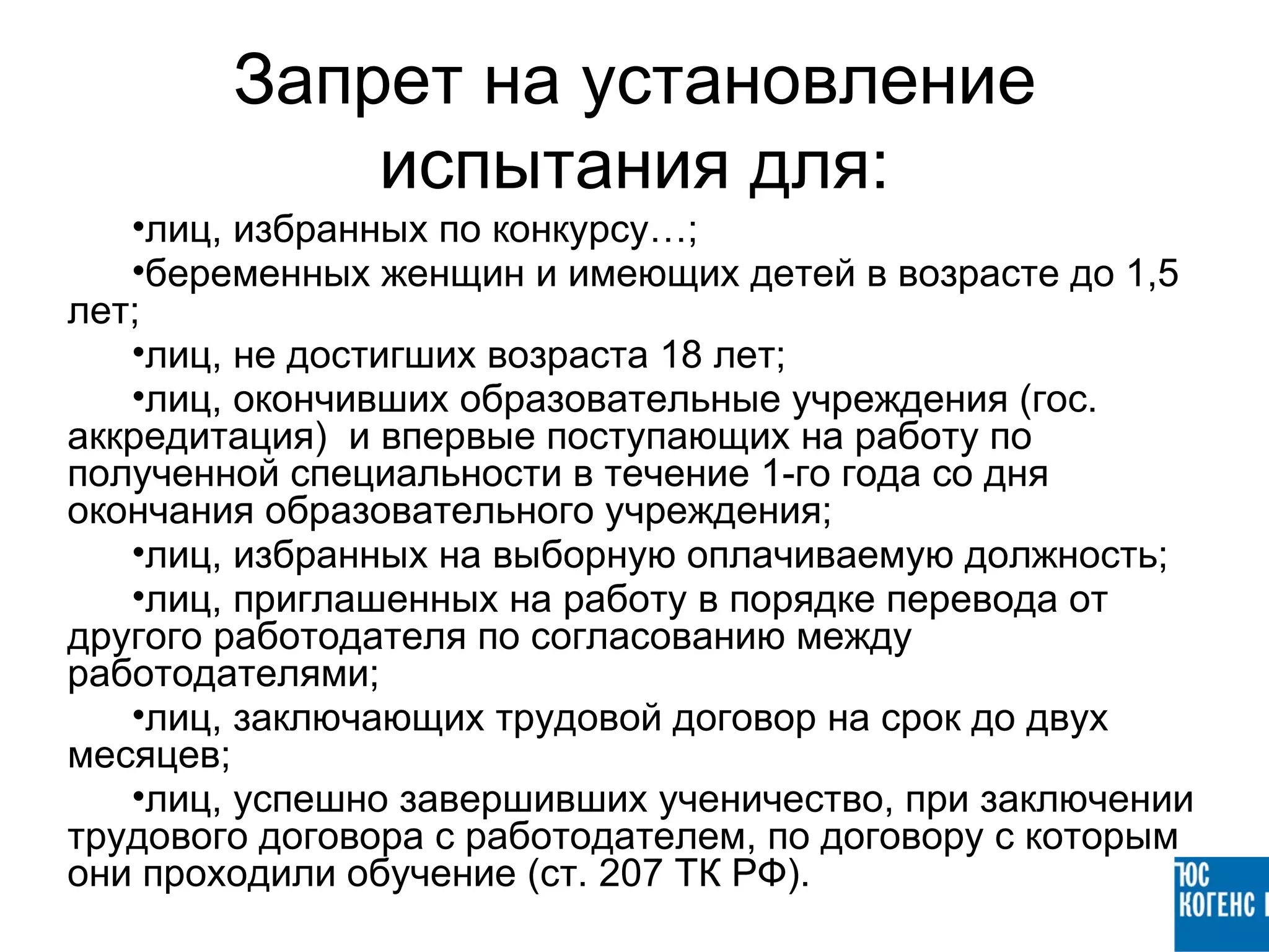 Запрет на установление
            испытания для:
   •лиц, избранных по конкурсу…;
   •беременных женщин и имеющих детей в возрасте до 1,5
лет;
   •лиц, не достигших возраста 18 лет;
   •лиц, окончивших образовательные учреждения (гос.
аккредитация) и впервые поступающих на работу по
полученной специальности в течение 1-го года со дня
окончания образовательного учреждения;
   •лиц, избранных на выборную оплачиваемую должность;
   •лиц, приглашенных на работу в порядке перевода от
другого работодателя по согласованию между
работодателями;
   •лиц, заключающих трудовой договор на срок до двух
месяцев;
   •лиц, успешно завершивших ученичество, при заключении
трудового договора с работодателем, по договору с которым
они проходили обучение (ст. 207 ТК РФ).
 