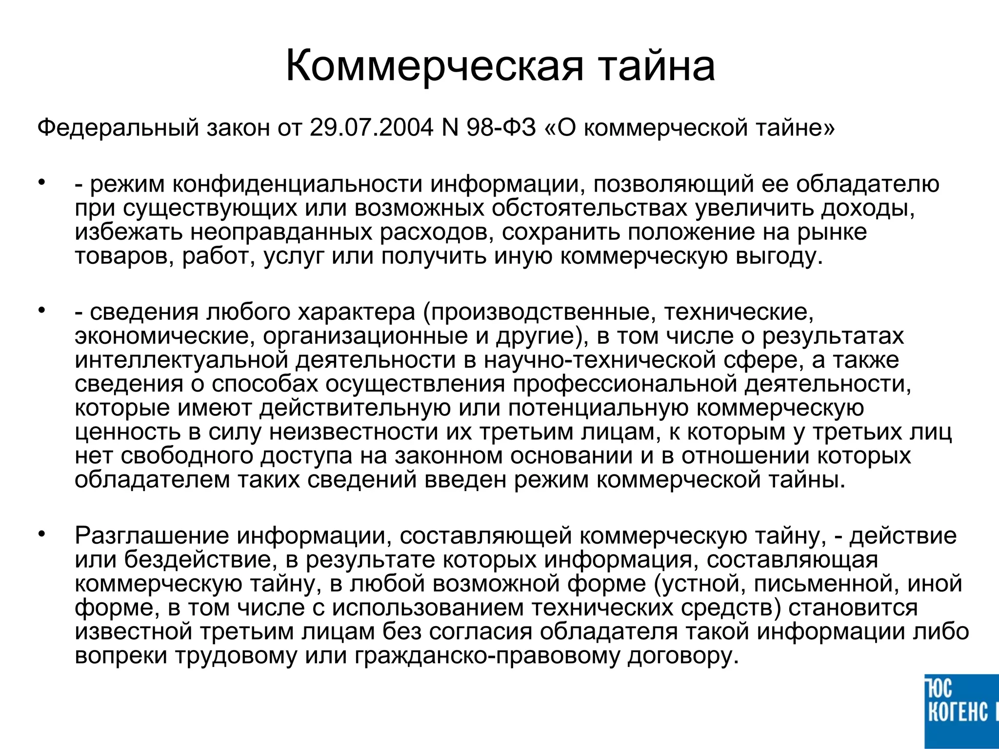 Коммерческая тайна
Федеральный закон от 29.07.2004 N 98-ФЗ «О коммерческой тайне»

•   - режим конфиденциальности информации, позволяющий ее обладателю
    при существующих или возможных обстоятельствах увеличить доходы,
    избежать неоправданных расходов, сохранить положение на рынке
    товаров, работ, услуг или получить иную коммерческую выгоду.

•   - сведения любого характера (производственные, технические,
    экономические, организационные и другие), в том числе о результатах
    интеллектуальной деятельности в научно-технической сфере, а также
    сведения о способах осуществления профессиональной деятельности,
    которые имеют действительную или потенциальную коммерческую
    ценность в силу неизвестности их третьим лицам, к которым у третьих лиц
    нет свободного доступа на законном основании и в отношении которых
    обладателем таких сведений введен режим коммерческой тайны.

•   Разглашение информации, составляющей коммерческую тайну, - действие
    или бездействие, в результате которых информация, составляющая
    коммерческую тайну, в любой возможной форме (устной, письменной, иной
    форме, в том числе с использованием технических средств) становится
    известной третьим лицам без согласия обладателя такой информации либо
    вопреки трудовому или гражданско-правовому договору.
 