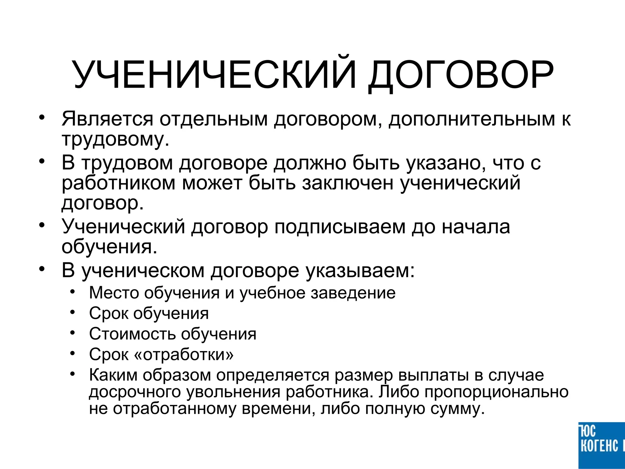 УЧЕНИЧЕСКИЙ ДОГОВОР
• Является отдельным договором, дополнительным к
  трудовому.
• В трудовом договоре должно быть указано, что с
  работником может быть заключен ученический
  договор.
• Ученический договор подписываем до начала
  обучения.
• В ученическом договоре указываем:
  •   Место обучения и учебное заведение
  •   Срок обучения
  •   Стоимость обучения
  •   Срок «отработки»
  •   Каким образом определяется размер выплаты в случае
      досрочного увольнения работника. Либо пропорционально
      не отработанному времени, либо полную сумму.
 