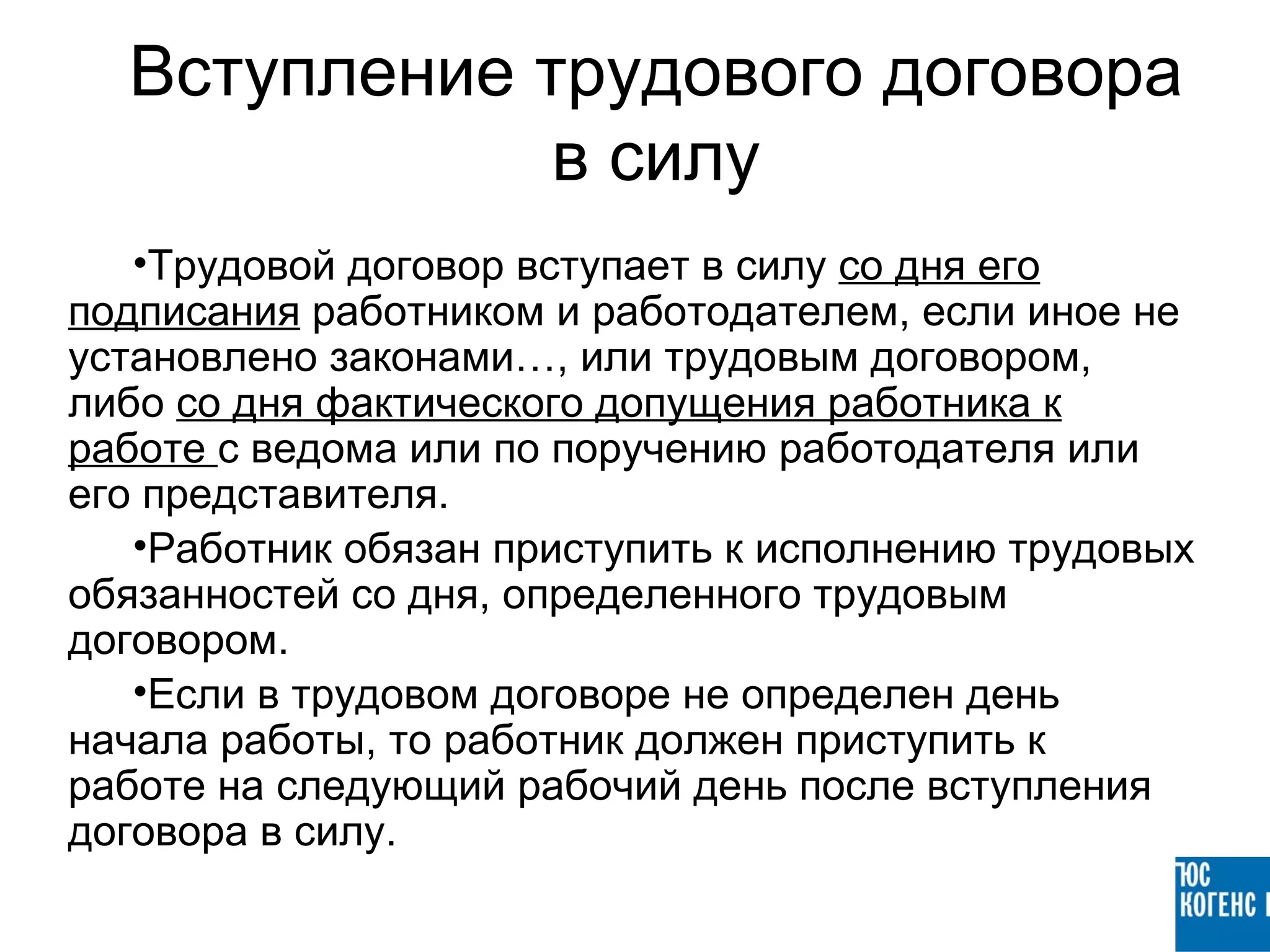 Вступление трудового договора
              в силу
   •Трудовой договор вступает в силу со дня его
подписания работником и работодателем, если иное не
установлено законами…, или трудовым договором,
либо со дня фактического допущения работника к
работе с ведома или по поручению работодателя или
его представителя.
   •Работник обязан приступить к исполнению трудовых
обязанностей со дня, определенного трудовым
договором.
   •Если в трудовом договоре не определен день
начала работы, то работник должен приступить к
работе на следующий рабочий день после вступления
договора в силу.
 