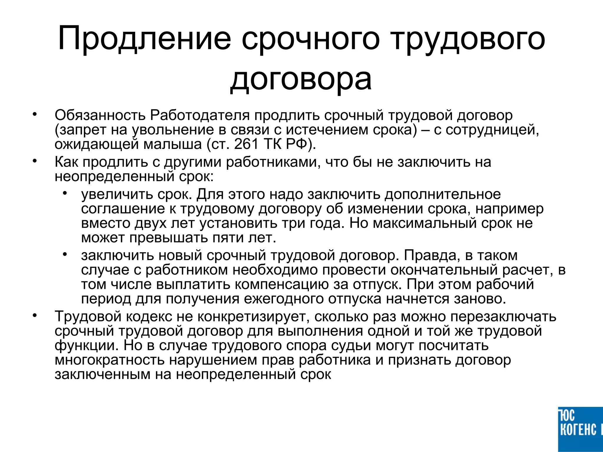 Продление срочного трудового
             договора
•   Обязанность Работодателя продлить срочный трудовой договор
    (запрет на увольнение в связи с истечением срока) – с сотрудницей,
    ожидающей малыша (ст. 261 ТК РФ).
•   Как продлить с другими работниками, что бы не заключить на
    неопределенный срок:
     • увеличить срок. Для этого надо заключить дополнительное
        соглашение к трудовому договору об изменении срока, например
        вместо двух лет установить три года. Но максимальный срок не
        может превышать пяти лет.
     • заключить новый срочный трудовой договор. Правда, в таком
        случае с работником необходимо провести окончательный расчет, в
        том числе выплатить компенсацию за отпуск. При этом рабочий
        период для получения ежегодного отпуска начнется заново.
•   Трудовой кодекс не конкретизирует, сколько раз можно перезаключать
    срочный трудовой договор для выполнения одной и той же трудовой
    функции. Но в случае трудового спора судьи могут посчитать
    многократность нарушением прав работника и признать договор
    заключенным на неопределенный срок
 