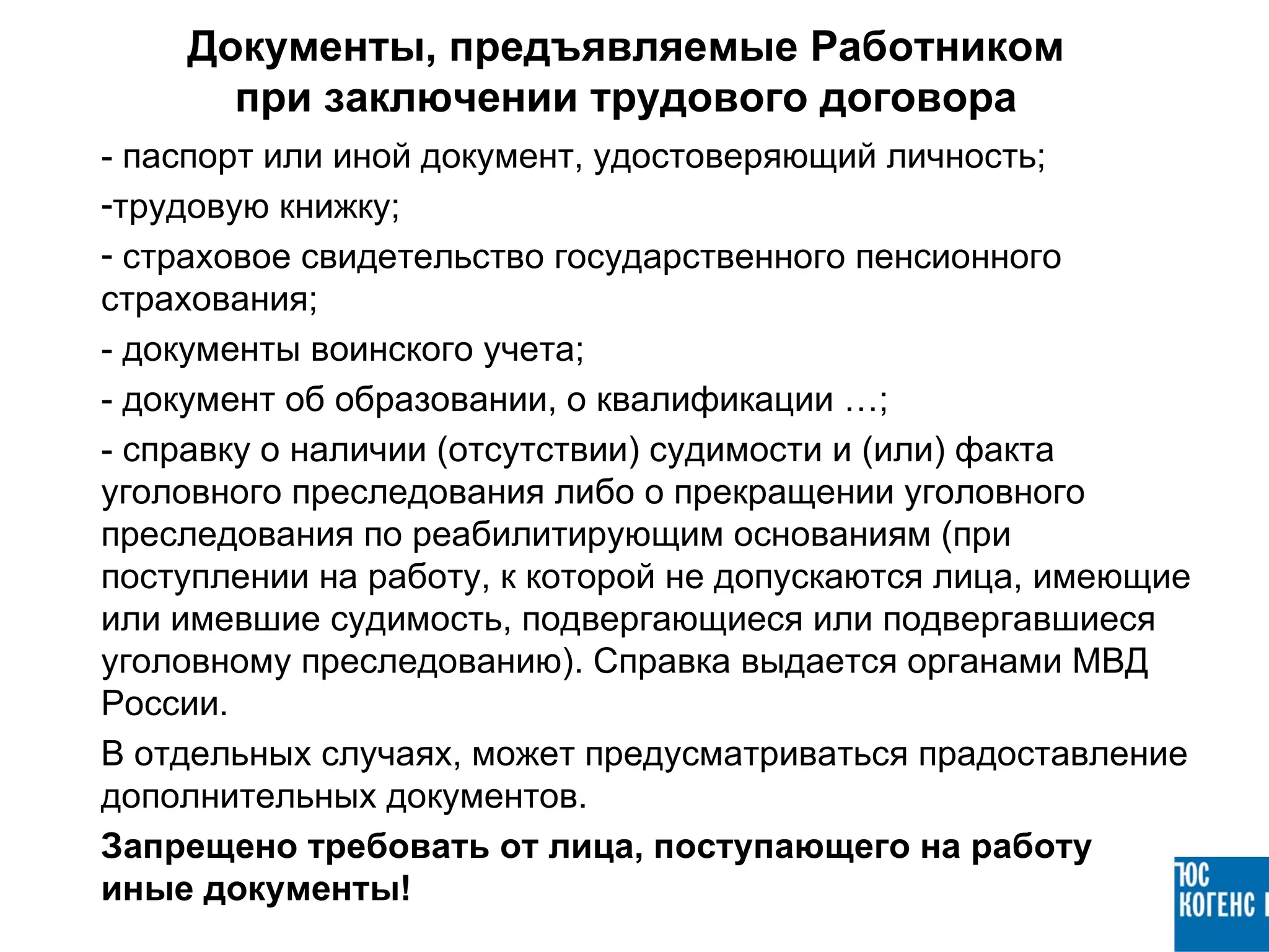 Документы, предъявляемые Работником
      при заключении трудового договора
- паспорт или иной документ, удостоверяющий личность;
-трудовую книжку;
- страховое свидетельство государственного пенсионного
страхования;
- документы воинского учета;
- документ об образовании, о квалификации …;
- справку о наличии (отсутствии) судимости и (или) факта
уголовного преследования либо о прекращении уголовного
преследования по реабилитирующим основаниям (при
поступлении на работу, к которой не допускаются лица, имеющие
или имевшие судимость, подвергающиеся или подвергавшиеся
уголовному преследованию). Справка выдается органами МВД
России.
В отдельных случаях, может предусматриваться прадоставление
дополнительных документов.
Запрещено требовать от лица, поступающего на работу
иные документы!
 