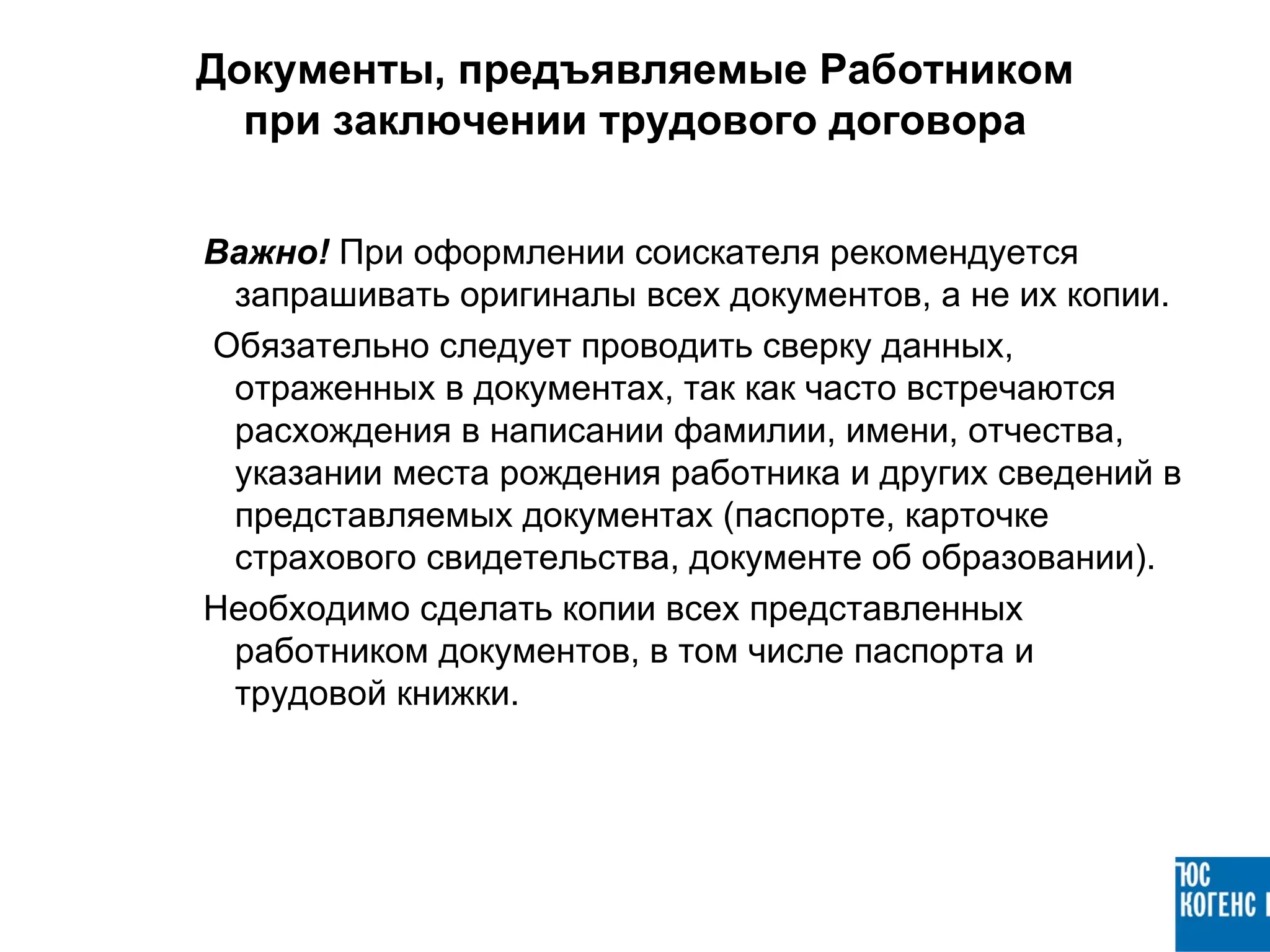 Документы, предъявляемые Работником
  при заключении трудового договора


Важно! При оформлении соискателя рекомендуется
 запрашивать оригиналы всех документов, а не их копии.
Обязательно следует проводить сверку данных,
 отраженных в документах, так как часто встречаются
 расхождения в написании фамилии, имени, отчества,
 указании места рождения работника и других сведений в
 представляемых документах (паспорте, карточке
 страхового свидетельства, документе об образовании).
Необходимо сделать копии всех представленных
 работником документов, в том числе паспорта и
 трудовой книжки.
 