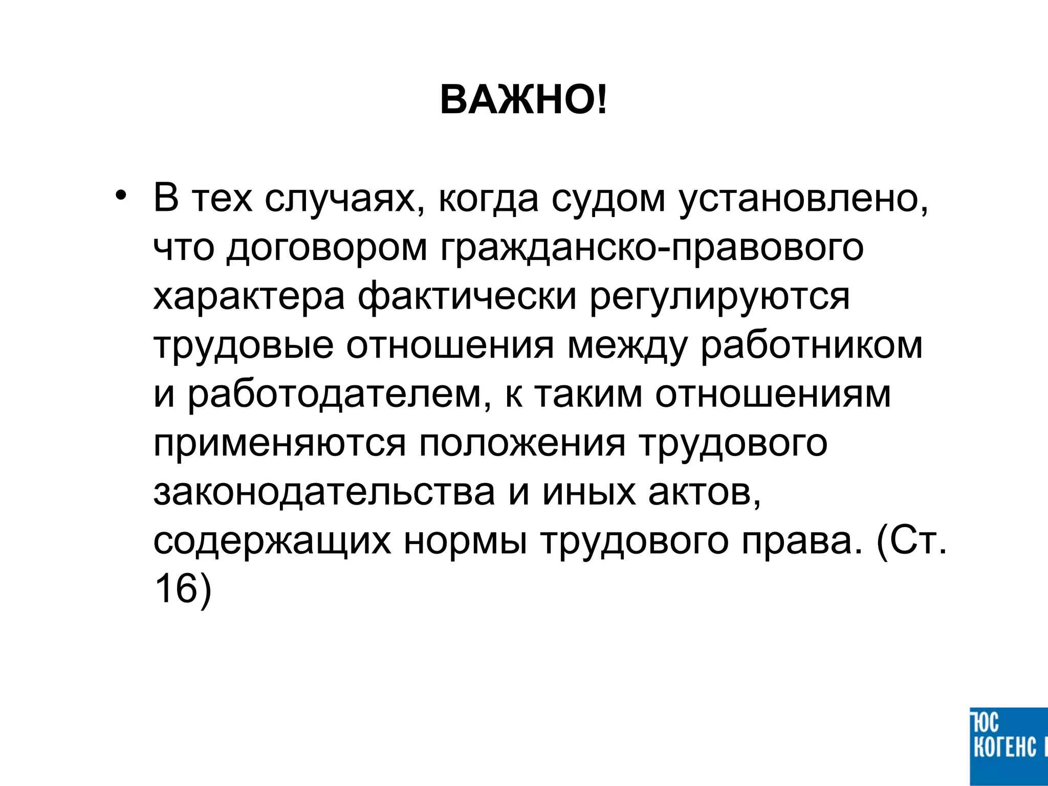 ВАЖНО!

• В тех случаях, когда судом установлено,
  что договором гражданско-правового
  характера фактически регулируются
  трудовые отношения между работником
  и работодателем, к таким отношениям
  применяются положения трудового
  законодательства и иных актов,
  содержащих нормы трудового права. (Ст.
  16)
 
