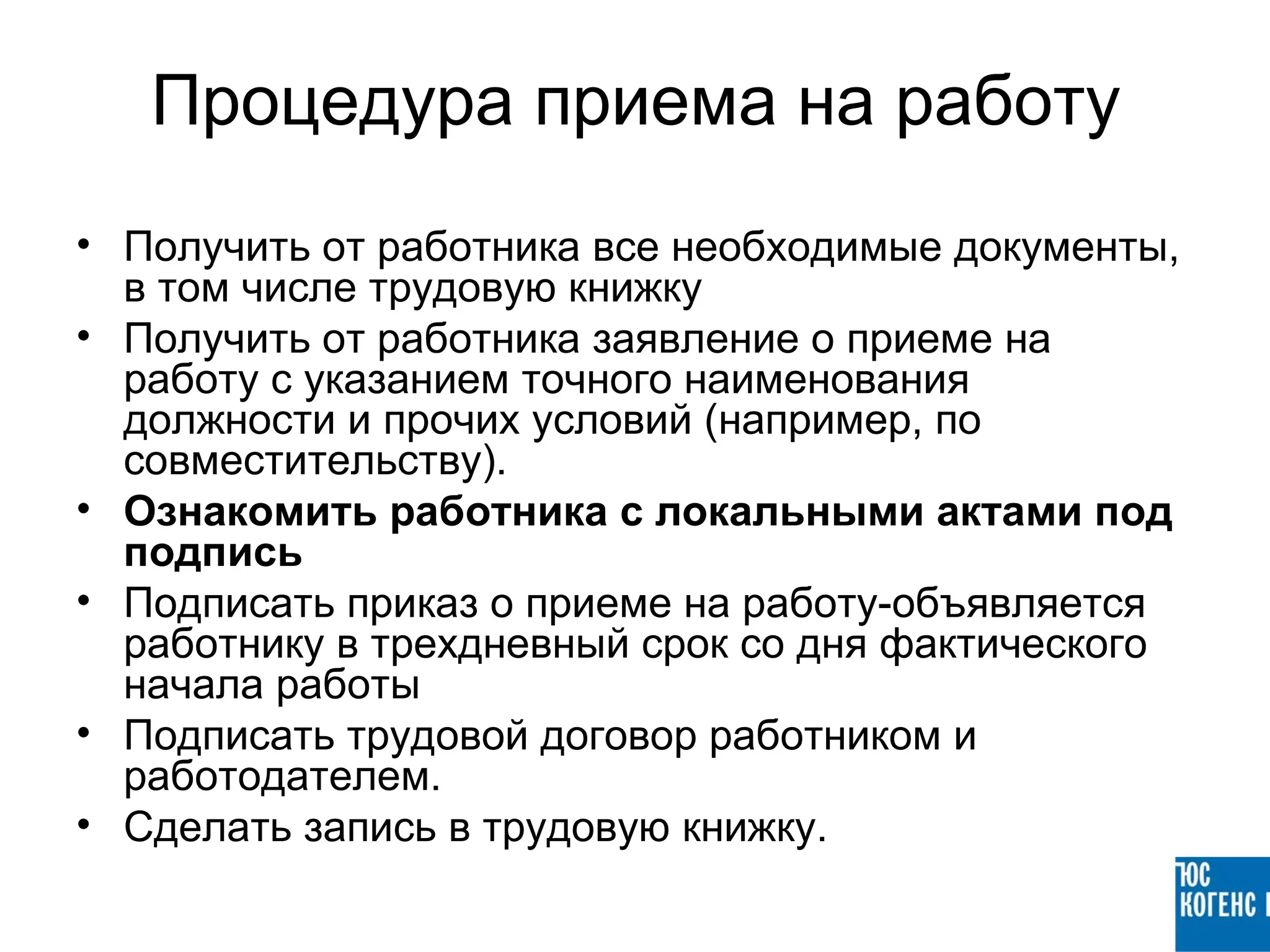 Процедура приема на работу
• Получить от работника все необходимые документы,
  в том числе трудовую книжку
• Получить от работника заявление о приеме на
  работу с указанием точного наименования
  должности и прочих условий (например, по
  совместительству).
• Ознакомить работника с локальными актами под
  подпись
• Подписать приказ о приеме на работу-объявляется
  работнику в трехдневный срок со дня фактического
  начала работы
• Подписать трудовой договор работником и
  работодателем.
• Сделать запись в трудовую книжку.
 