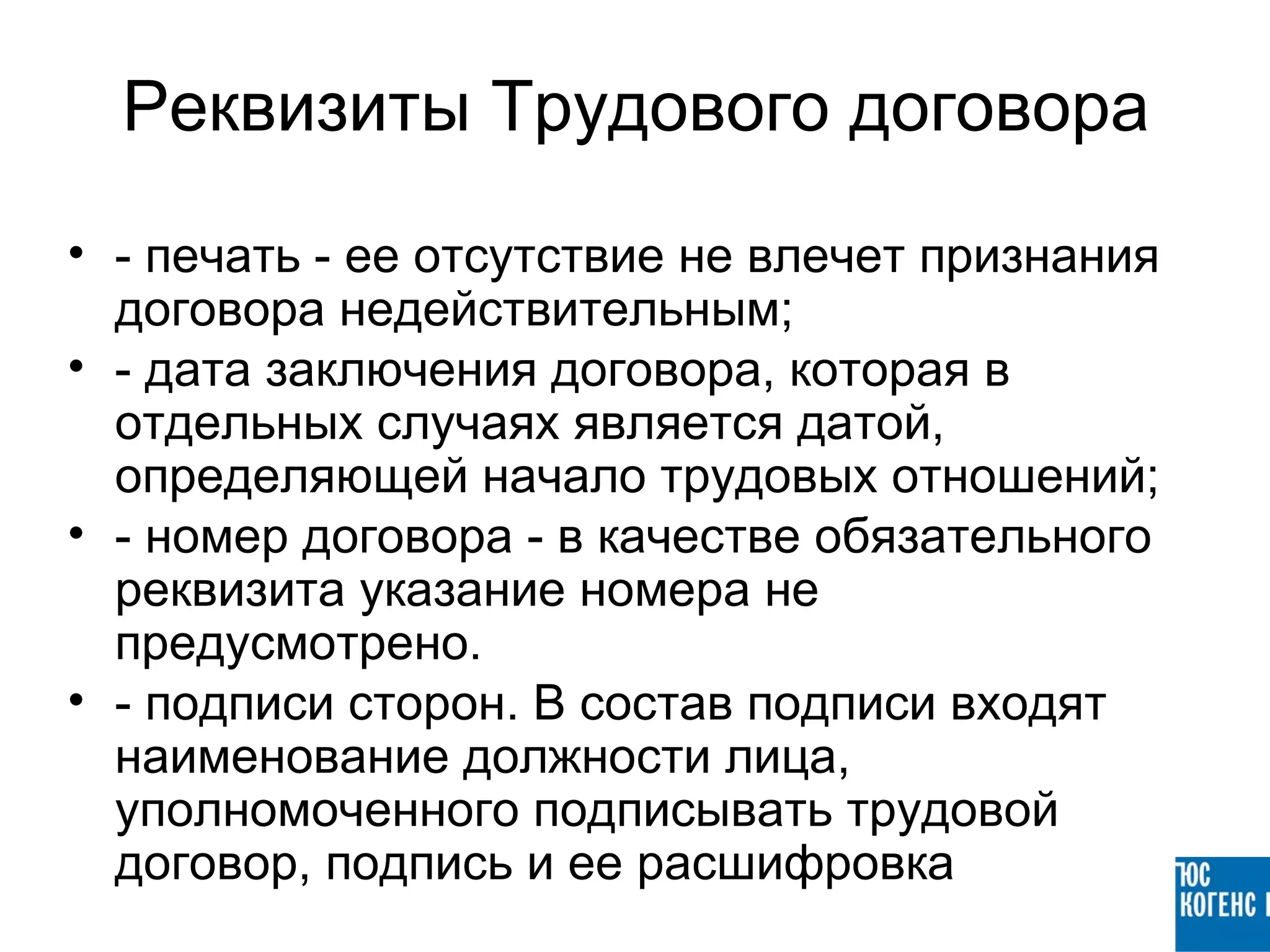 Реквизиты Трудового договора
• - печать - ее отсутствие не влечет признания
  договора недействительным;
• - дата заключения договора, которая в
  отдельных случаях является датой,
  определяющей начало трудовых отношений;
• - номер договора - в качестве обязательного
  реквизита указание номера не
  предусмотрено.
• - подписи сторон. В состав подписи входят
  наименование должности лица,
  уполномоченного подписывать трудовой
  договор, подпись и ее расшифровка
 