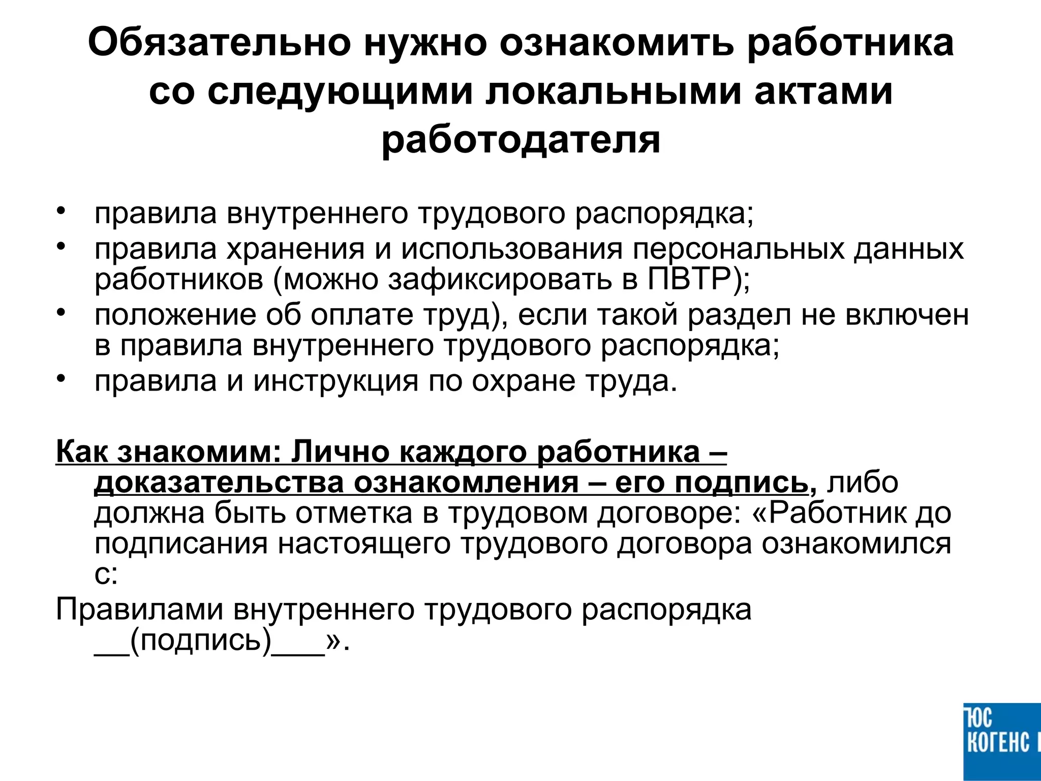 Обязательно нужно ознакомить работника
   со следующими локальными актами
              работодателя
• правила внутреннего трудового распорядка;
• правила хранения и использования персональных данных
  работников (можно зафиксировать в ПВТР);
• положение об оплате труд), если такой раздел не включен
  в правила внутреннего трудового распорядка;
• правила и инструкция по охране труда.

Как знакомим: Лично каждого работника –
  доказательства ознакомления – его подпись, либо
  должна быть отметка в трудовом договоре: «Работник до
  подписания настоящего трудового договора ознакомился
  с:
Правилами внутреннего трудового распорядка
  __(подпись)___».
 