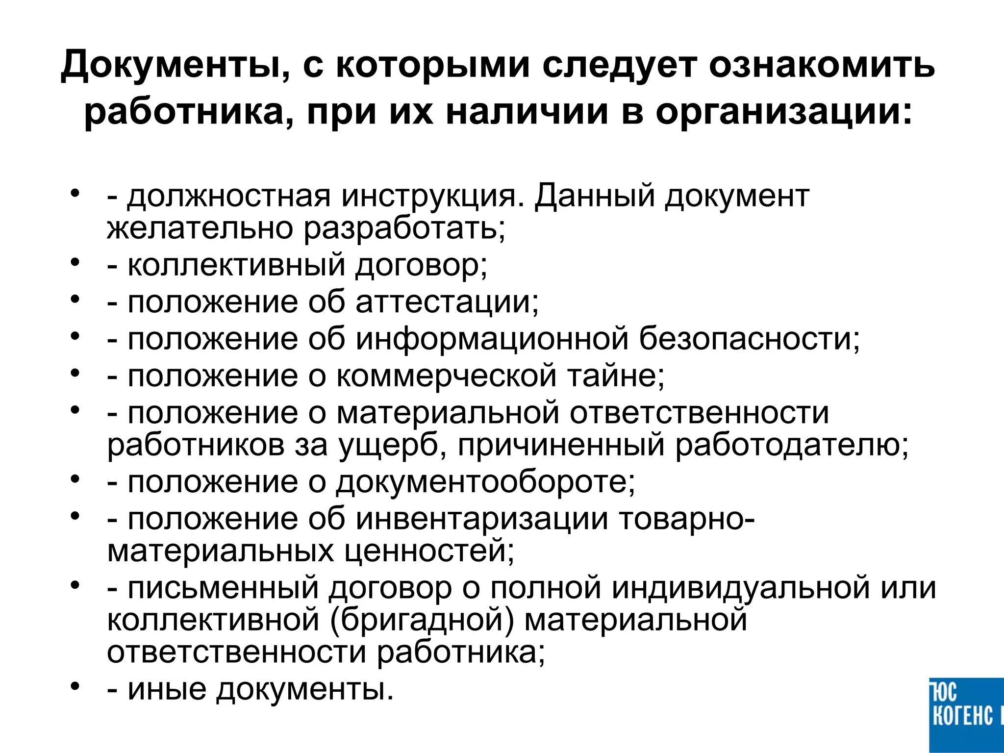 Документы, с которыми следует ознакомить
 работника, при их наличии в организации:

• - должностная инструкция. Данный документ
  желательно разработать;
• - коллективный договор;
• - положение об аттестации;
• - положение об информационной безопасности;
• - положение о коммерческой тайне;
• - положение о материальной ответственности
  работников за ущерб, причиненный работодателю;
• - положение о документообороте;
• - положение об инвентаризации товарно-
  материальных ценностей;
• - письменный договор о полной индивидуальной или
  коллективной (бригадной) материальной
  ответственности работника;
• - иные документы.
 
