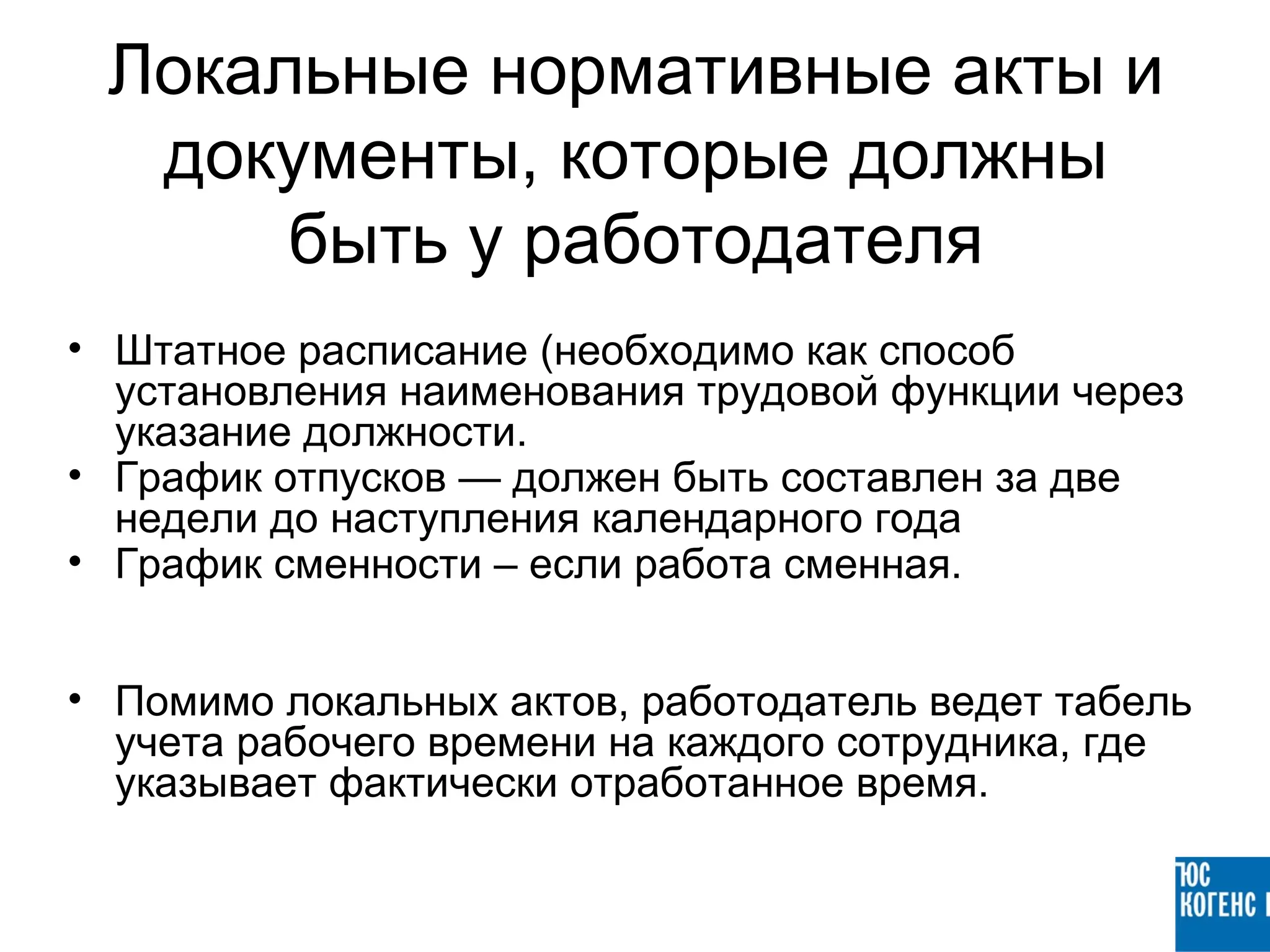 Локальные нормативные акты и
  документы, которые должны
      быть у работодателя
• Штатное расписание (необходимо как способ
  установления наименования трудовой функции через
  указание должности.
• График отпусков — должен быть составлен за две
  недели до наступления календарного года
• График сменности – если работа сменная.


• Помимо локальных актов, работодатель ведет табель
  учета рабочего времени на каждого сотрудника, где
  указывает фактически отработанное время.
 