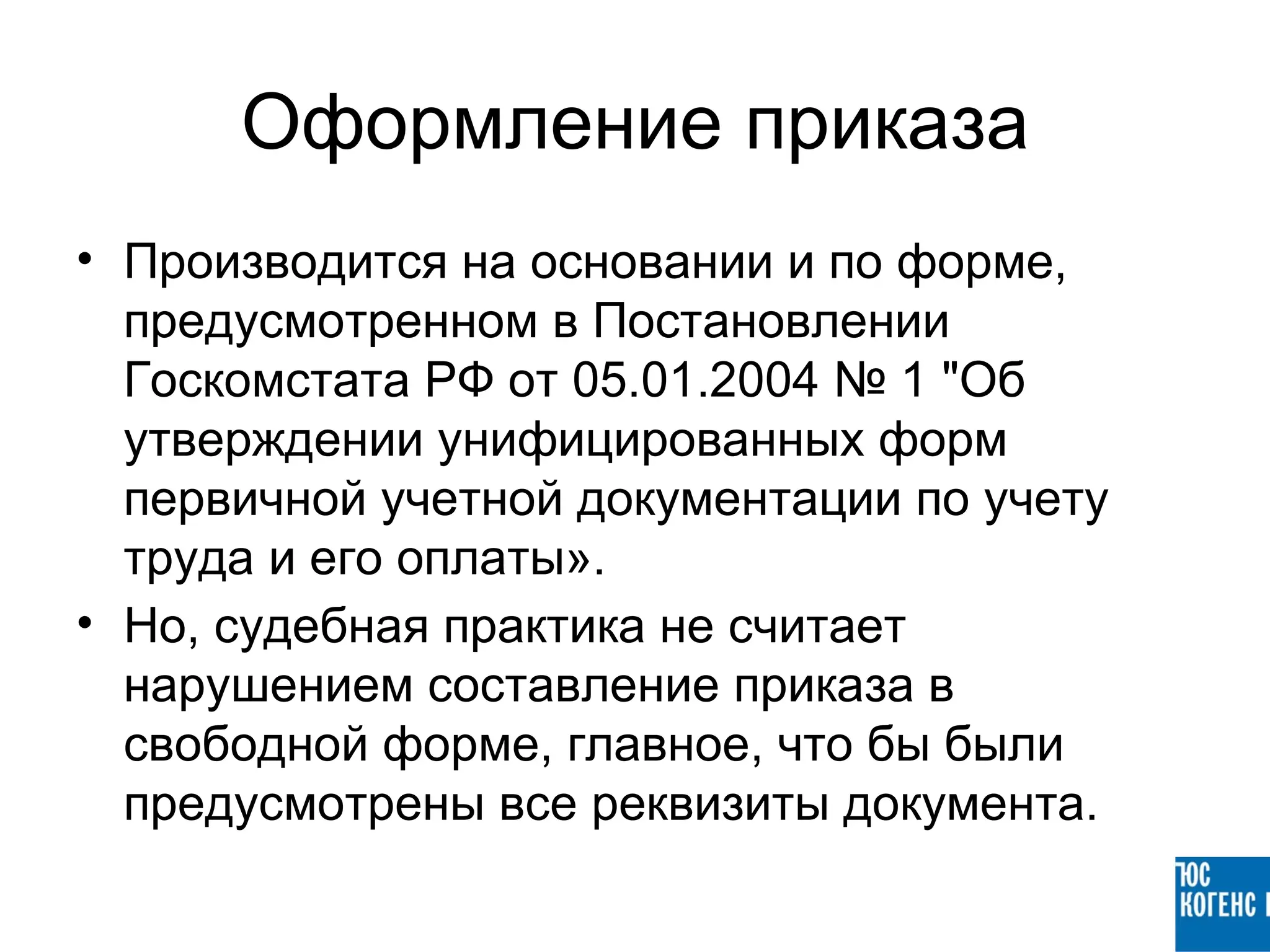 Оформление приказа
• Производится на основании и по форме,
  предусмотренном в Постановлении
  Госкомстата РФ от 05.01.2004 № 1 "Об
  утверждении унифицированных форм
  первичной учетной документации по учету
  труда и его оплаты».
• Но, судебная практика не считает
  нарушением составление приказа в
  свободной форме, главное, что бы были
  предусмотрены все реквизиты документа.
 