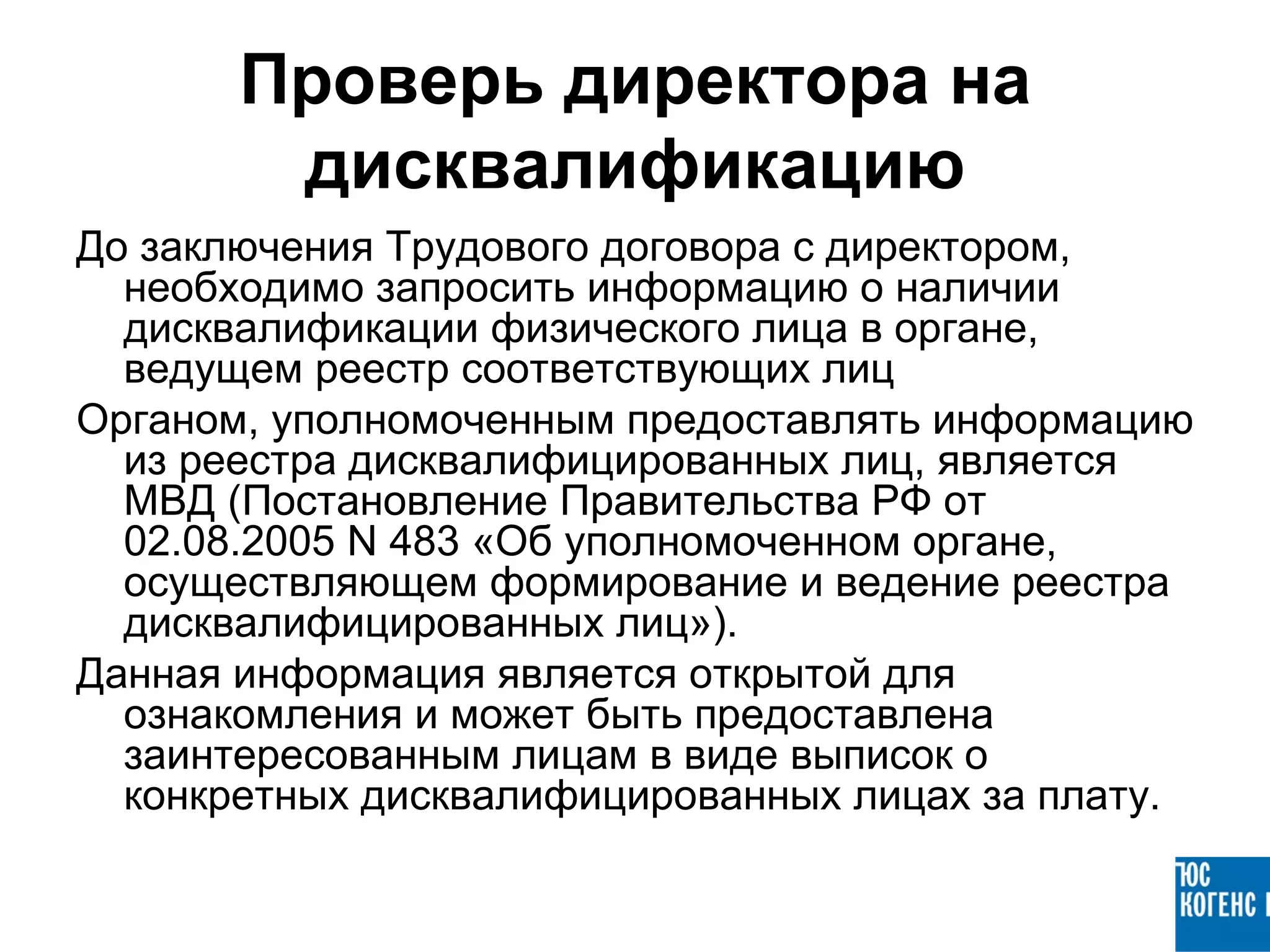 Проверь директора на
        дисквалификацию
До заключения Трудового договора с директором,
  необходимо запросить информацию о наличии
  дисквалификации физического лица в органе,
  ведущем реестр соответствующих лиц
Органом, уполномоченным предоставлять информацию
  из реестра дисквалифицированных лиц, является
  МВД (Постановление Правительства РФ от
  02.08.2005 N 483 «Об уполномоченном органе,
  осуществляющем формирование и ведение реестра
  дисквалифицированных лиц»).
Данная информация является открытой для
  ознакомления и может быть предоставлена
  заинтересованным лицам в виде выписок о
  конкретных дисквалифицированных лицах за плату.
 