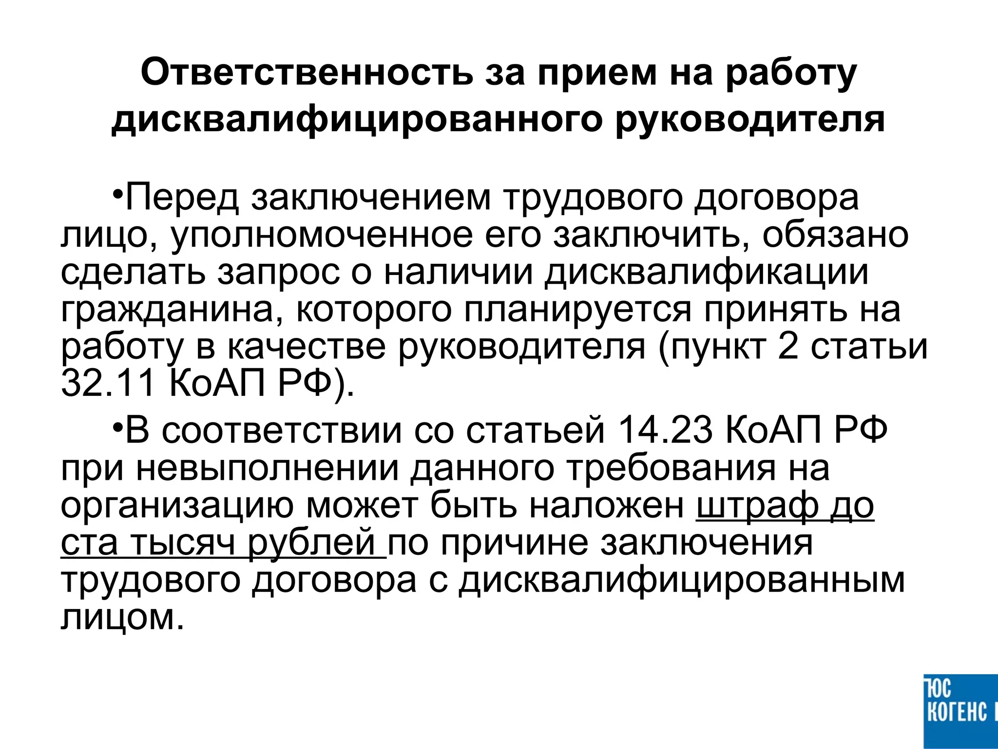 Ответственность за прием на работу
  дисквалифицированного руководителя
   •Перед заключением трудового договора
лицо, уполномоченное его заключить, обязано
сделать запрос о наличии дисквалификации
гражданина, которого планируется принять на
работу в качестве руководителя (пункт 2 статьи
32.11 КоАП РФ).
   •В соответствии со статьей 14.23 КоАП РФ
при невыполнении данного требования на
организацию может быть наложен штраф до
ста тысяч рублей по причине заключения
трудового договора с дисквалифицированным
лицом.
 