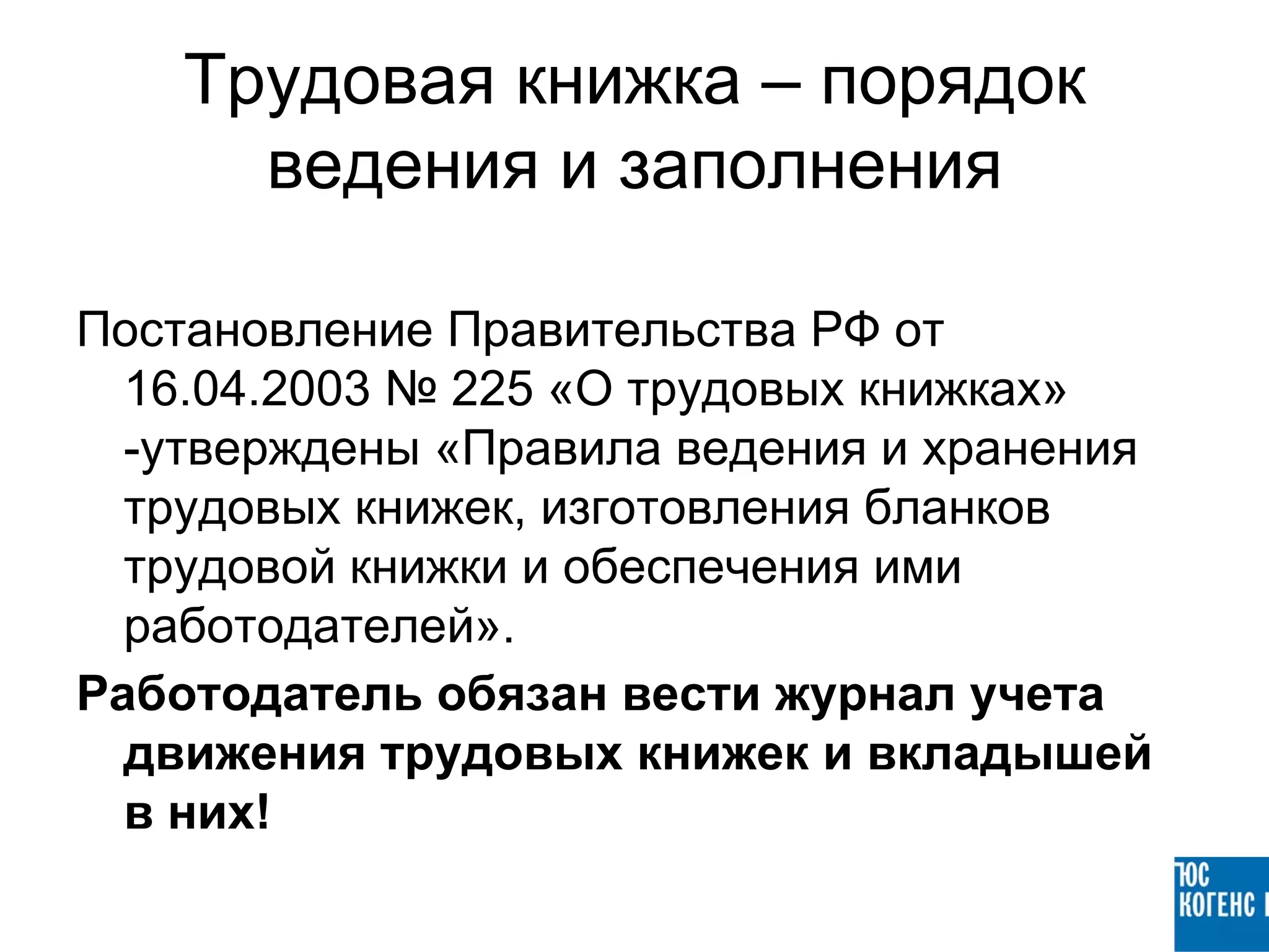 Трудовая книжка – порядок
      ведения и заполнения

Постановление Правительства РФ от
  16.04.2003 № 225 «О трудовых книжках»
  -утверждены «Правила ведения и хранения
  трудовых книжек, изготовления бланков
  трудовой книжки и обеспечения ими
  работодателей».
Работодатель обязан вести журнал учета
  движения трудовых книжек и вкладышей
  в них!
 