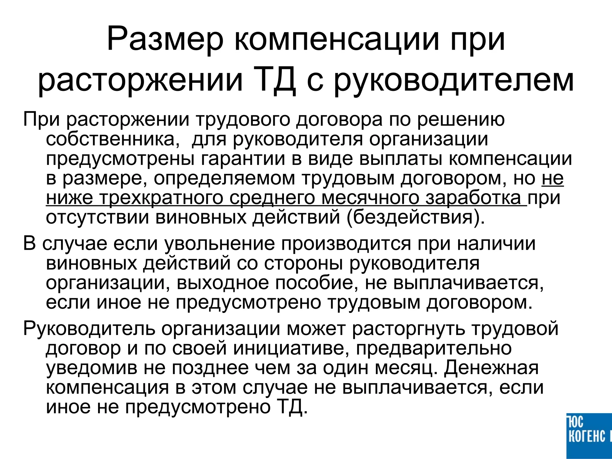 Размер компенсации при
 расторжении ТД с руководителем
При расторжении трудового договора по решению
  собственника, для руководителя организации
  предусмотрены гарантии в виде выплаты компенсации
  в размере, определяемом трудовым договором, но не
  ниже трехкратного среднего месячного заработка при
  отсутствии виновных действий (бездействия).
В случае если увольнение производится при наличии
  виновных действий со стороны руководителя
  организации, выходное пособие, не выплачивается,
  если иное не предусмотрено трудовым договором.
Руководитель организации может расторгнуть трудовой
  договор и по своей инициативе, предварительно
  уведомив не позднее чем за один месяц. Денежная
  компенсация в этом случае не выплачивается, если
  иное не предусмотрено ТД.
 