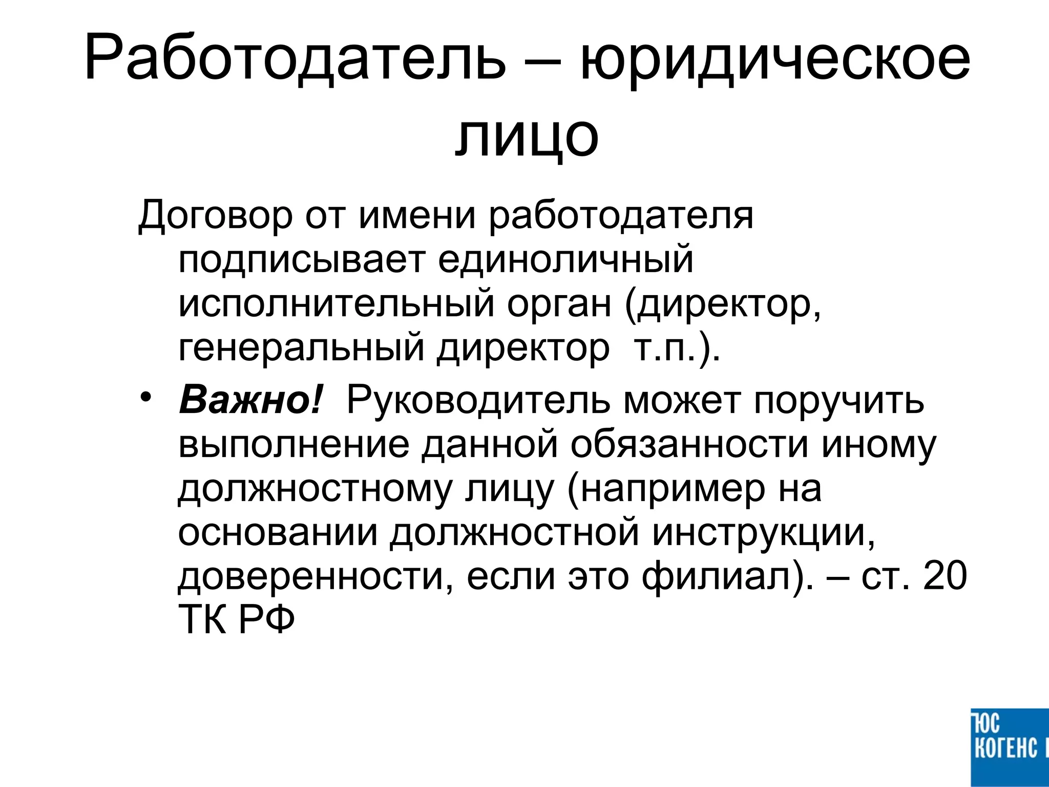 Работодатель – юридическое
          лицо
 Договор от имени работодателя
   подписывает единоличный
   исполнительный орган (директор,
   генеральный директор т.п.).
 • Важно! Руководитель может поручить
   выполнение данной обязанности иному
   должностному лицу (например на
   основании должностной инструкции,
   доверенности, если это филиал). – ст. 20
   ТК РФ
 