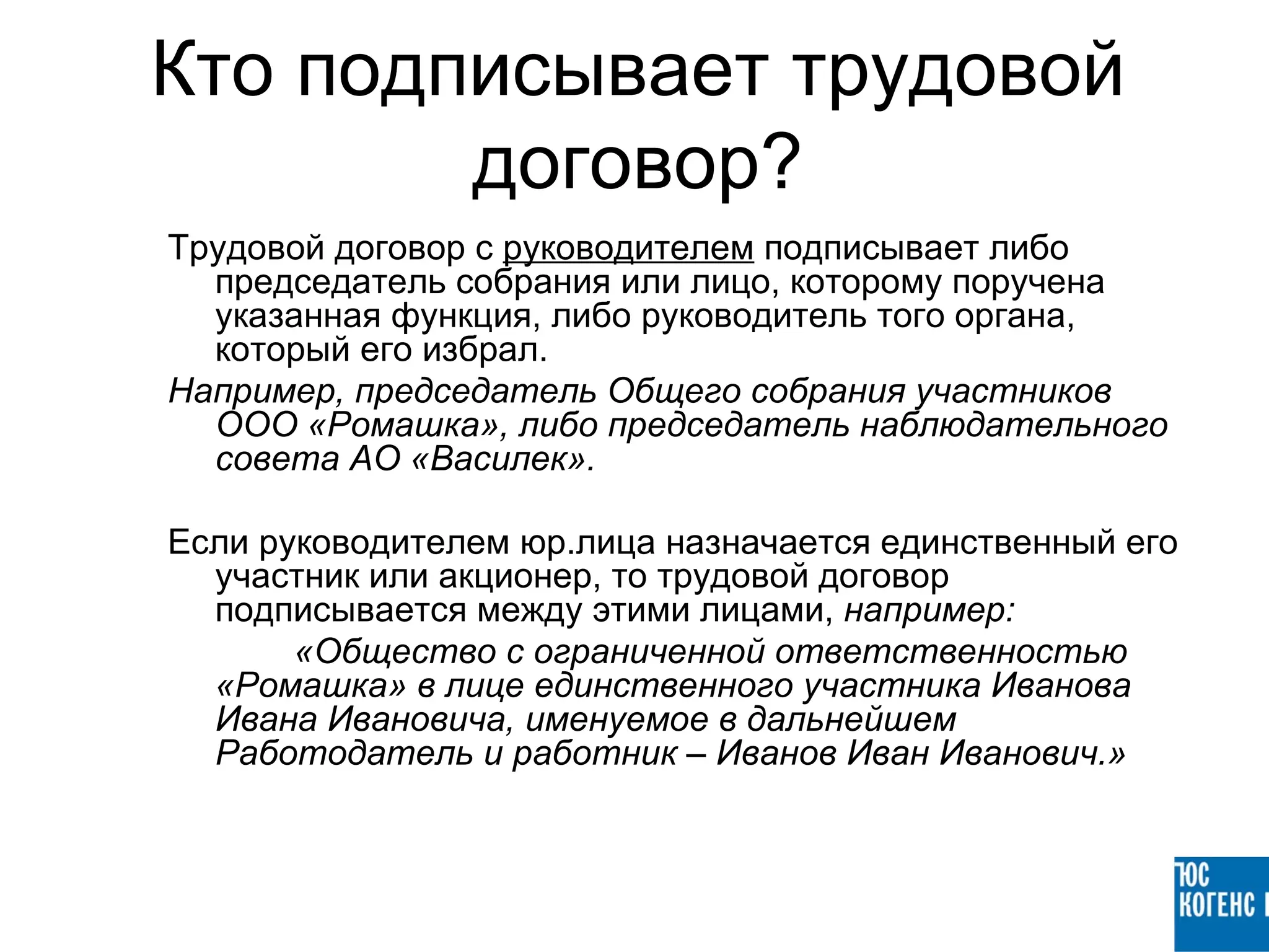 Кто подписывает трудовой
        договор?
Трудовой договор с руководителем подписывает либо
  председатель собрания или лицо, которому поручена
  указанная функция, либо руководитель того органа,
  который его избрал.
Например, председатель Общего собрания участников
  ООО «Ромашка», либо председатель наблюдательного
  совета АО «Василек».

Если руководителем юр.лица назначается единственный его
  участник или акционер, то трудовой договор
  подписывается между этими лицами, например:
       «Общество с ограниченной ответственностью
  «Ромашка» в лице единственного участника Иванова
  Ивана Ивановича, именуемое в дальнейшем
  Работодатель и работник – Иванов Иван Иванович.»
 