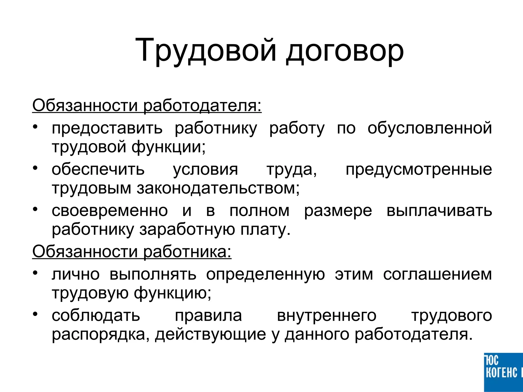 Трудовой договор
Обязанности работодателя:
• предоставить работнику работу по обусловленной
  трудовой функции;
• обеспечить    условия   труда,   предусмотренные
  трудовым законодательством;
• своевременно и в полном размере выплачивать
  работнику заработную плату.
Обязанности работника:
• лично выполнять определенную этим соглашением
  трудовую функцию;
• соблюдать     правила    внутреннего    трудового
  распорядка, действующие у данного работодателя.
 