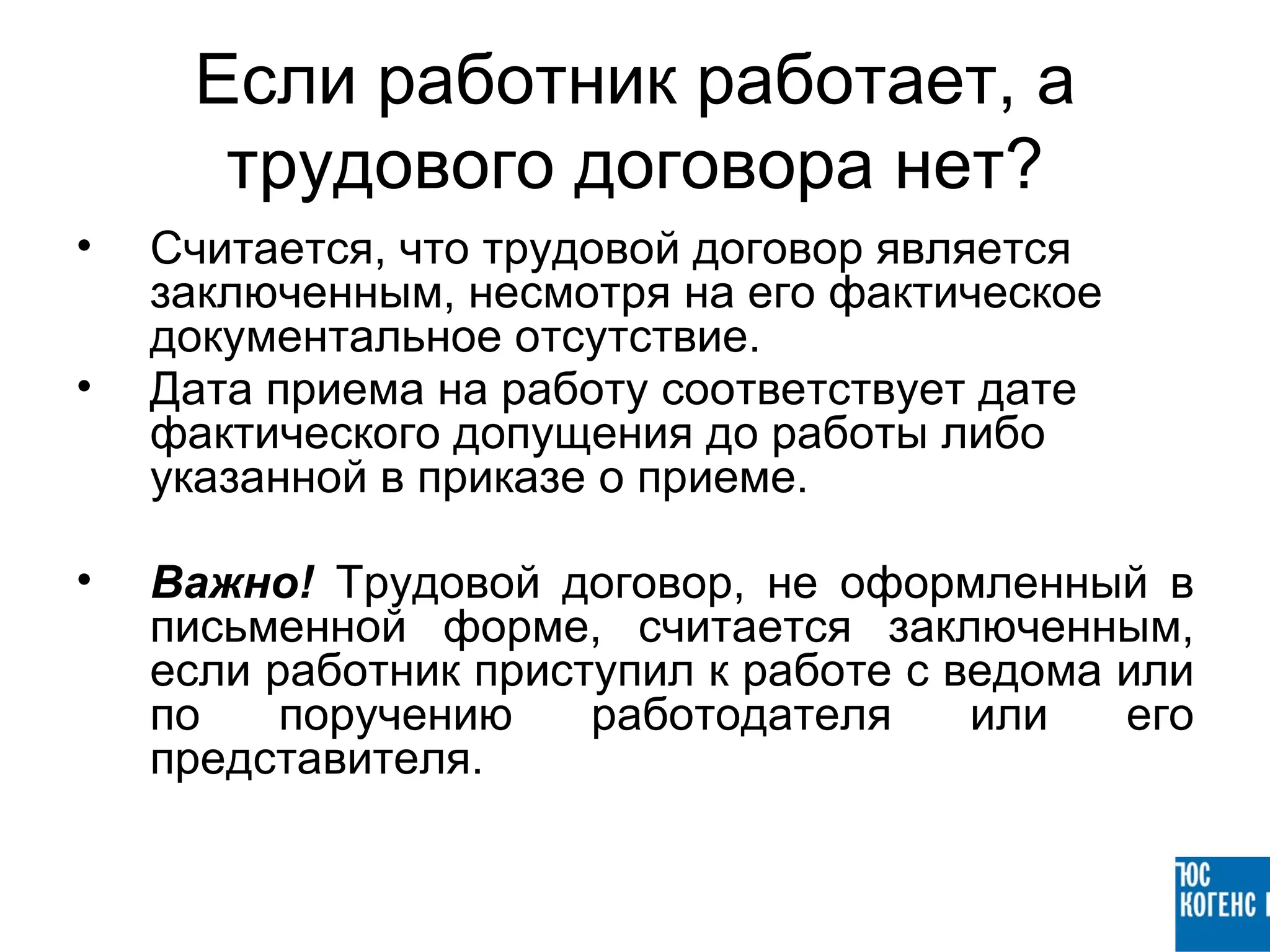Если работник работает, а
      трудового договора нет?
•   Считается, что трудовой договор является
    заключенным, несмотря на его фактическое
    документальное отсутствие.
•   Дата приема на работу соответствует дате
    фактического допущения до работы либо
    указанной в приказе о приеме.

•   Важно! Трудовой договор, не оформленный в
    письменной форме, считается заключенным,
    если работник приступил к работе с ведома или
    по    поручению    работодателя     или   его
    представителя.
 