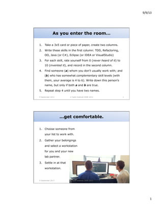 9/9/13	
  

As you enter the room…
1.  Take a 3x5 card or piece of paper, create two columns.
2.  Write these skills in the first column: TDD, Refactoring,
OO, Java (or C#), Eclipse (or IDEA or VisualStudio)
3.  For each skill, rate yourself from 0 (never heard of it) to
10 (invented it), and record in the second column.
4.  Find someone (a) whom you don’t usually work with; and
(b) who has somewhat complementary skill levels (with
them, your average is 4 to 6). Write down this person’s
name, but only if both a and b are true.
5.  Repeat step 4 until you have two names.
9 September 2013

© Agile Institute 2008-2013

1

…get comfortable.
1.  Choose someone from
your list to work with.
2.  Gather your belongings
and select a workstation
for you and your new
lab partner.
3.  Settle in at that
workstation.

9 September 2013

© Agile Institute 2008-2013

2

1	
  

 
