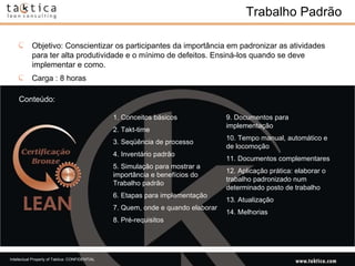 Trabalho Padrão Conteúdo: Objetivo: Conscientizar os participantes da importância em padronizar as atividades para ter alta produtividade e o mínimo de defeitos. Ensiná-los quando se deve implementar e como. Carga : 8 horas 1. Conceitos básicos  2. Takt-time  3. Seqüência de processo  4. Inventário padrão  5. Simulação para mostrar a importância e benefícios do Trabalho padrão  6. Etapas para implementação  7. Quem, onde e quando elaborar  8. Pré-requisitos 9. Documentos para implementação  10. Tempo manual, automático e de locomoção  11. Documentos complementares  12. Aplicação prática: elaborar o trabalho padronizado num determinado posto de trabalho  13. Atualização  14. Melhorias  