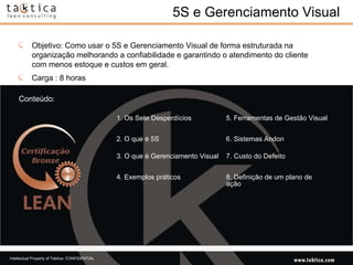 5S e Gerenciamento Visual Conteúdo: Objetivo: Como usar o 5S e Gerenciamento Visual de forma estruturada na organização melhorando a confiabilidade e garantindo o atendimento do cliente com menos estoque e custos em geral. Carga : 8 horas 1. Os Sete Desperdícios 5. Ferramentas de Gestão Visual 2. O que é 5S 6. Sistemas Andon 3. O que é Gerenciamento Visual 7. Custo do Defeito 4. Exemplos práticos 8. Definição de um plano de ação 