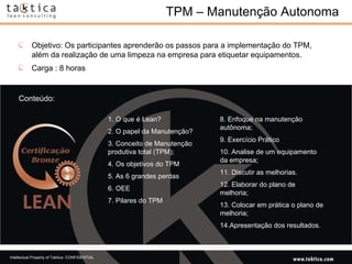 TPM – Manutenção Autonoma Conteúdo: Objetivo: Os participantes aprenderão os passos para a implementação do TPM, além da realização de uma limpeza na empresa para etiquetar equipamentos. Carga : 8 horas 1. O que é Lean?  2. O papel da Manutenção?  3. Conceito de Manutenção produtiva total (TPM);  4. Os objetivos do TPM  5. As 6 grandes perdas  6. OEE  7. Pilares do TPM  8. Enfoque na manutenção autônoma;  9. Exercício Prático  10. Analise de um equipamento da empresa;  11. Discutir as melhorias.  12. Elaborar do plano de melhoria;  13. Colocar em prática o plano de melhoria;  14.Apresentação dos resultados.  