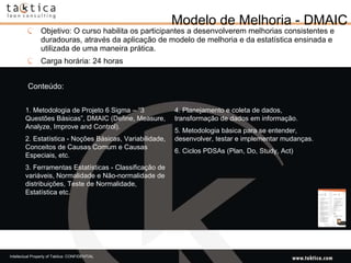 Modelo de Melhoria - DMAIC Objetivo: O curso habilita os participantes a desenvolverem melhorias consistentes e duradouras, através da aplicação de modelo de melhoria e da estatística ensinada e utilizada de uma maneira prática.  Carga horária: 24 horas Conteúdo: 1. Metodologia de Projeto 6 Sigma – “3 Questões Básicas”, DMAIC (Define, Measure, Analyze, Improve and Control). 2. Estatística - Noções Básicas, Variabilidade, Conceitos de Causas Comum e Causas Especiais, etc. 3. Ferramentas Estatísticas - Classificação de variáveis, Normalidade e Não-normalidade de distribuições, Teste de Normalidade, Estatística etc. 4. Planejamento e coleta de dados, transformação de dados em informação. 5. Metodologia básica para se entender, desenvolver, testar e implementar mudanças. 6. Ciclos PDSAs (Plan, Do, Study, Act) 