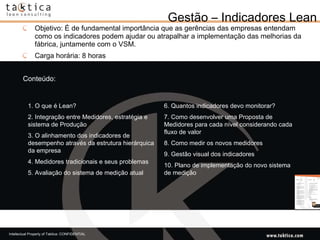 Gestão – Indicadores Lean Objetivo: É de fundamental importância que as gerências das empresas entendam como os indicadores podem ajudar ou atrapalhar a implementação das melhorias da fábrica, juntamente com o VSM. Carga horária: 8 horas Conteúdo: 1. O que é Lean?  2. Integração entre Medidores, estratégia e sistema de Produção  3. O alinhamento dos indicadores de desempenho através da estrutura hierárquica da empresa  4. Medidores tradicionais e seus problemas  5. Avaliação do sistema de medição atual 6. Quantos indicadores devo monitorar?  7. Como desenvolver uma Proposta de Medidores para cada nível considerando cada fluxo de valor  8. Como medir os novos medidores  9. Gestão visual dos indicadores  10. Plano de implementação do novo sistema de medição  