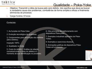 Qualidade – Poka-Yoke Objetivo: Transmitir a idéia da busca pelo zero defeito. Isto significa que deve-se buscar a verdadeira causa dos problemas, combatê-las de forma simples e eficaz e finalmente eliminá-las do processo.  Carga horária: 8 horas Conteúdo: 1. As funções do Poka-Yoke;  2. Evolução tecnológica da qualidade;  3. Componentes para eliminação dos defeitos (Zero Defeito);  Inspeção 100%;  4. Qualidade na fonte;  5. Custo do defeito – Análise da relação conceitual entre o custo do defeito e o momento de sua identificação no processo;  6. Oito princípios de melhoramento com dispositivos Poka-yoke;  7. Exemplos Industriais aplicados de Poka-Yokes;  8. Exemplos e exercícios diversos.  9. Animações gráficas de dispositivos Poka-Yokes em processos.  