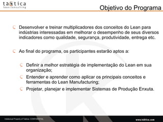 Objetivo do Programa Desenvolver e treinar multiplicadores dos conceitos do Lean para indústrias interessadas em melhorar o desempenho de seus diversos indicadores como qualidade, segurança, produtividade, entrega etc. Ao final do programa, os participantes estarão aptos a: Definir a melhor estratégia de implementação do Lean em sua organização; Entender e aprender como aplicar os principais conceitos e ferramentas do Lean Manufacturing; Projetar, planejar e implementar Sistemas de Produção Enxuta. 