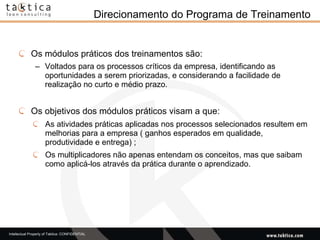 Direcionamento do Programa de Treinamento Os módulos práticos dos treinamentos são: Voltados para os processos críticos da empresa, identificando as oportunidades a serem priorizadas, e considerando a facilidade de realização no curto e médio prazo.  Os objetivos dos módulos práticos visam a que:  As atividades práticas aplicadas nos processos selecionados resultem em melhorias para a empresa ( ganhos esperados em qualidade, produtividade e entrega) ; Os multiplicadores não apenas entendam os conceitos, mas que saibam como aplicá-los através da prática durante o aprendizado. 