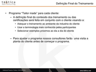 Definição Final do Treinamento  Programa “Tailor made” para cada cliente: A definição final do conteúdo dos treinamento ou das certificações será feita em conjunto com o cliente visando a: Adequar o treinamento ao ambiente da industria do cliente Usar a terminologia mais conhecida pelos participantes  Selecionar exemplos próximos ao dia a dia do cliente Para ajustar o programa nossos consultores farão  uma visita a planta do cliente antes de começar o programa.  