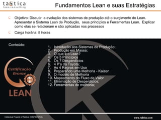 Fundamentos Lean e suas Estratégias Introdução aos Sistemas de Produção;  Produção em Massa; O que é o Lean?  Os 5 Princípios    Os 7 Desperdícios  4 P’s da Toyota; As 4 Regras em Uso  Preparando uma Melhoria - Kaizen O modelo de Melhoria Mapeamento do Fluxo de Valor  Eliminação de Desperdícios; Ferramentas de melhoria; Conteúdo: Objetivo: Discutir  a evolução dos sistemas de produção até o surgimento do Lean. Apresentar o Sistema Lean de Produção,  seus princípios e Ferramentas Lean.  Explicar como elas se relacionam e são aplicadas nos processos Carga horária: 8 horas Intellectual Property of Taktica: CONFIDENTIAL 