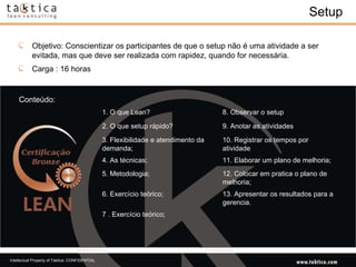 Setup Conteúdo: Objetivo: Conscientizar os participantes de que o setup não é uma atividade a ser evitada, mas que deve ser realizada com rapidez, quando for necessária.  Carga : 16 horas 1. O que Lean?  8. Observar o setup  2. O que setup rápido?  9. Anotar as atividades  3. Flexibilidade e atendimento da demanda; 10. Registrar os tempos por atividade  4. As técnicas;  11. Elaborar um plano de melhoria;  5. Metodologia;  12. Colocar em pratica o plano de melhoria;  6. Exercício teórico;  13. Apresentar os resultados para a gerencia.  7 . Exercício teórico;  