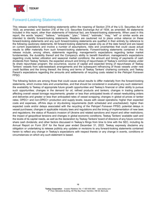 Forward-Looking Statements
This release contains forward-looking statements within the meaning of Section 27A of the U.S. Securities Act of
1933, as amended, and Section 21E of the U.S. Securities Exchange Act of 1934, as amended. All statements
included in this report, other than statements of historical fact, are forward-looking statements. When used in this
report, the words “expect,” “believe,” “anticipate,” “plan,” “intend,” “estimate,” “may,” “will” or similar words are
intended to identify forward-looking statements. Readers are cautioned not to place undue reliance on these
forward-looking statements and any such forward-looking statements are qualified in their entirety by reference to
the following cautionary statements. All forward-looking statements speak only as of the date hereof and are based
on current expectations and involve a number of assumptions, risks and uncertainties that could cause actual
results to differ materially from such forward-looking statements. Forward-looking statements contained in this
release include, among others, statements regarding: management’s expectations regarding tanker market
fundamentals, the durability thereof and the Company's ability to benefit therefrom; management's expectations
regarding crude tanker utilization and seasonal market conditions; the amount and timing of payments of cash
dividends from Teekay Tankers; the expected amount and timing of repurchases of Teekay’s common shares under
its share repurchase program; the occurrence, source of capital and expected timing of repurchases of Teekay
Tankers’ vessels from sale-leaseback arrangements and the subsequent refinancing of those vessels under new
credit facilities and the timing thereof; the timing and terms of Teekay Tankers' chartering contracts; and Teekay
Parent’s expectations regarding the amounts and settlements of recycling costs related to the Petrojarl Foinaven
FPSO.
The following factors are among those that could cause actual results to differ materially from the forward-looking
statements, which involve risks and uncertainties, and that should be considered in evaluating any such statement:
the availability to Teekay of appropriate future growth opportunities and Teekay’s financial or other ability to pursue
such opportunities; changes in the demand for oil, refined products and tankers; changes in trading patterns
affecting overall vessel tonnage requirements; greater or less than anticipated levels of vessel newbuilding orders
and deliveries and greater or less than anticipated rates of vessel scrapping; changes in global oil prices or tanker
rates; OPEC+ and non-OPEC+ production and supply levels; issues with vessel operations; higher than expected
costs and expenses, off-hire days or dry-docking requirements (both scheduled and unscheduled); higher than
expected costs and/or delays associated with the recycling of the Petrojarl Foinaven FPSO; potential delays in
vessel purchases; changes in applicable industry laws and regulations and the timing of implementation of new laws
and regulations; the status of Russia’s invasion of Ukraine and related sanctions and import and other restrictions;
the impact of geopolitical tensions and changes in global economic conditions; Teekay Tankers’ available cash and
the levels of its capital needs, as well as the declaration by Teekay Tankers' board of directors of any future common
share cash dividends; and other factors discussed in Teekay’s filings from time to time with the SEC, including its
Annual Report on Form 20-F for the fiscal year ended December 31, 2022. Teekay expressly disclaims any
obligation or undertaking to release publicly any updates or revisions to any forward-looking statements contained
herein to reflect any change in Teekay’s expectations with respect thereto or any change in events, conditions or
circumstances on which any such statement is based.
15
Teekay Corporation Investor Relations Tel: +1 604 609 2963 www.teekay.com
4th
Floor, Belvedere Building, 69 Pitts Bay Road, Hamilton, HM 08, Bermuda
 