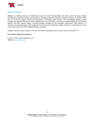 About Teekay
Teekay is a leading provider of international crude oil marine transportation and other marine services. Teekay
provides these services directly and through its controlling ownership interest in Teekay Tankers Ltd. (NYSE: TNK),
one of the world’s largest owners and operators of mid-sized crude tankers. The consolidated Teekay entities
manage and operate total assets under management of over $2 billion, comprised of approximately 65 conventional
tankers and other marine assets, including vessels operated for the Australian government. With offices in 8
countries and approximately 2,300 seagoing and shore-based employees, Teekay provides a comprehensive set of
marine services to the world’s leading energy companies.
Teekay’s common stock is listed on the New York Stock Exchange where it trades under the symbol “TK”.
For Investor Relations enquiries:
E-mail: investor.relations@teekay.com
Website: www.teekay.com
5
Teekay Corporation Investor Relations Tel: +1 604 609 2963 www.teekay.com
4th
Floor, Belvedere Building, 69 Pitts Bay Road, Hamilton, HM 08, Bermuda
 