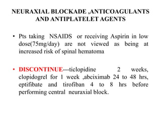 NEURAXIAL BLOCKADE ,ANTICOAGULANTS
AND ANTIPLATELET AGENTS
• Pts taking NSAIDS or receiving Aspirin in low
dose(75mg/day) are not viewed as being at
increased risk of spinal hematoma
• DISCONTINUE---ticlopidine 2 weeks,
clopidogrel for 1 week ,abciximab 24 to 48 hrs,
eptifibate and tirofiban 4 to 8 hrs before
performing central neuraxial block.
 