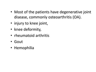 • Most of the patients have degenerative joint
disease, commonly osteoarthritis (OA).
• injury to knee joint,
• knee deformity,
• rheumatoid arthritis
• Gout
• Hemophilia
 