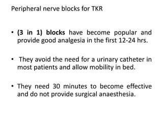 Peripheral nerve blocks for TKR
• (3 in 1) blocks have become popular and
provide good analgesia in the first 12-24 hrs.
• They avoid the need for a urinary catheter in
most patients and allow mobility in bed.
• They need 30 minutes to become effective
and do not provide surgical anaesthesia.
 
